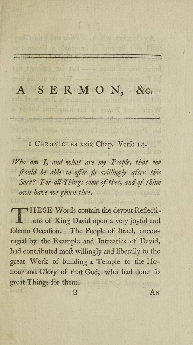 A SERMON, &c> i Chronicles xxix Chap. Verfe 14. Who am I, and what are my People, that we Jkoidd be able to offer fo willingly after this Sort f For all Things come of thee, and of thine own have we given thee. HESE Words contain the devout Refledti- JL ons of King David upon a very joyful and folemn Occafion. The People of Ifrael, encou¬ raged by the Example and Intreaties of David, had contributed moft willingly and liberally to the great Work of building a Temple to the Ho¬ nour and Glory of that God, who had done fo great Things for them. B An