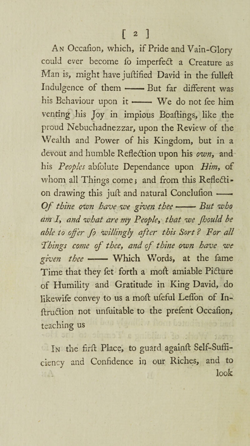 An Occafion, which, if Pride and Vain-Glory could ever become fo imperfeCt a Creature as Man is, might have juftified David in the fulled: Indulgence of them-But far different was his Behaviour upon it- We do not fee him venting his Joy in impious Boaftings, like the proud Nebuchadnezzar, upon the Review of the Wealth and Power of his Kingdom, but in a devout and humble Reflection upon his own, and his Peoples abfolute Dependance upon Him, of whom all Things come; and from this Reflecti¬ on drawing this juft and natural Conclufion-- Of thine own have we given thee --But who am I, and what are my People, that we Jhould be f _ able to offer fo willingly after this Sort ? For all 'Things come of thee, and of thine own have we given thee —— Which Words, at the fame Time that they fet forth a moft amiable Picture of Humility and Gratitude in King David, do likewife convey to us a moft ufeful Leflon of In- ftruCtion not unfuitable to the prefent Occafion, teaching us In the firft Place, to guard againft Self-Suffi¬ ciency and Confidence in our Riches, and to look