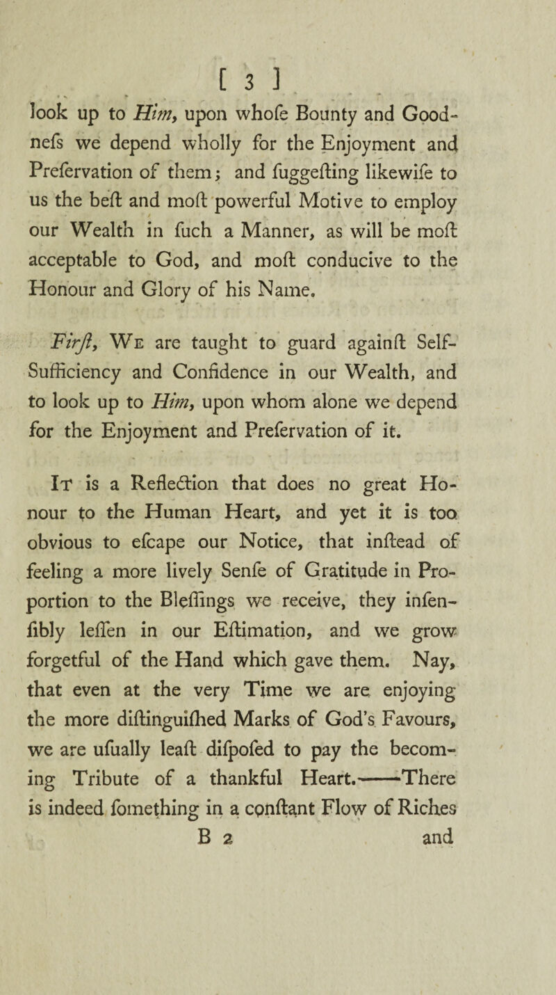 look up to Him, upon whofe Bounty and Good- nefs we depend wholly for the Enjoyment and Prefervation of them; and fuggefting likewife to us the befl and moft powerful Motive to employ our Wealth in fuch a Manner, as will be moft acceptable to God, and moft conducive to the Honour and Glory of his Name. Firji, We are taught to guard againft Self- Sufficiency and Confidence in our Wealth, and to look up to Him, upon whom alone wre depend for the Enjoyment and Prefervation of it. It is a Reflection that does no great Ho¬ nour to the Human Heart, and yet it is too obvious to efcape our Notice, that inftead of feeling a more lively Senfe of Gratitude in Pro¬ portion to the Bleffings we receive, they infen- fibly leffen in our Eftimation, and we grow forgetful of the Hand which gave them. Nay, that even at the very Time we are enjoying the more diftinguifhed Marks of God’s Favours, we are ufually leaft difpofed to pay the becom¬ ing Tribute of a thankful Heart.-There is indeed fomething in a cpnftant Flow of Riches B 2 and