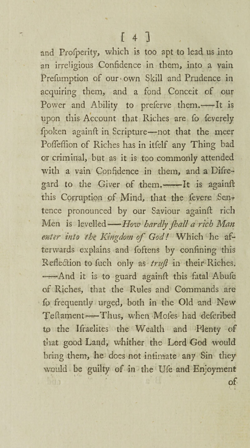 and Prosperity* which is too apt to lead us into an irreligious Confidence in them, into a vain Prefumption of our-own Skill and Prudence in acquiring them, and a fond Conceit of our Power and Ability to preferve them.-—It is upon this Account that Riches are fo feverely fpoken againft in Scripture—not that the meer Poftefiion of Riches has in itfelf any Thing bad or criminal, but as it is too commonly attended with a vain Confidence in them, and a Difre- gard to the Giver of them.——It is againft this Corruption of Mind, that the fevere Sen¬ tence pronounced by our Saviour againft rich Men is levelled-How hardly Jhall a rich Man enter into the Kingdom of God! Which he af¬ terwards explains and foftens by confining this Reflection to fuch only as trujl in their Riches. -—And it is to guard againft this fatal Abufe of Riches, that the Rules and Commands are fo frequently urged, both in the Old and New Te(lament-—Thus, when Moles had defcribed to the Ifraelites the Wealth and Plenty of that good Land, whither the Lord God would bring them, he does not intimate any Sin they would be guilty of in the Ufe and Enjoyment V ) ; of
