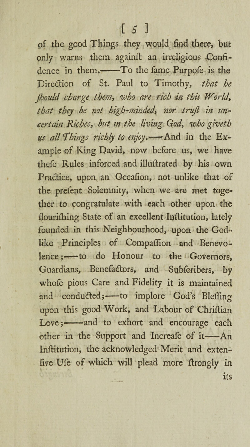 of the good Things they would find there, but only warns them againft an irreligious Confi¬ dence in them.-To the fame Purpofe is the Direction of St. Paul to Timothy, that he Jhould charge them, who are rich in this World\ that they be not high-minded, nor trujl in un¬ certain Riches, but tn the living God, who giveth us all things richly to enjoy,——And in the Ex¬ ample of King David, now before us, we have thefe Rules inforced and illuftrated by his own Pradice, upon an Occafion, not unlike that of the prefent Solemnity, when we are met toge¬ ther to congratulate with each other upon the flourifhing State of an excellent Inftitution, lately founded in this Neighbourhood, upon the God¬ like Principles of Compaffion and Benevo¬ lence;—to do Honour ,to the Governors, Guardians, Benefadors, and Subfcribers, by whofe pious Care and Fidelity it is maintained and conduded;-to implore God’s Blefllng upon this good Work, and Labour of Chriftian Love;—and to exhort and encourage each other in the Support and Increafe of it—-An Inftitution, the acknowledged Merit and exten- five Ufe of which will plead more ftrongly in its