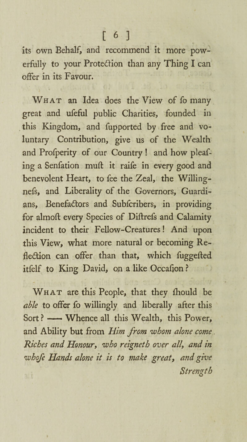 its own Behalf, and recommend it more pow¬ erfully to your Protection than any Thing I can offer in its Favour. What an Idea does the View of fo many great and ufeful public Charities, founded in this Kingdom, and fupported by free and vo¬ luntary Contribution, give us of the Wealth and Profperity of our Country ! and how pleaf- ing a Senfation muft it raife in every good and benevolent Heart, to fee the Zeal, the Willing- nefs, and Liberality of the Governors, Guardi¬ ans, Benefactors and Subfcribers, in providing for almoft every Species of Diftrefs and Calamity incident to their Fellow-Creatures! And upon this View, what more natural or becoming Re¬ flection can offer than that, which fuggefted itfelf to King David, on a like Occafion ? What are this People, that they fhould be able to offer fo willingly and liberally after this Sort ? — Whence all this Wealth, this Power, and Ability but from Him from whom alone come. Riches and Honour, who reigneth over all\ and in whofe Hands alone it is to make great, and give Strength