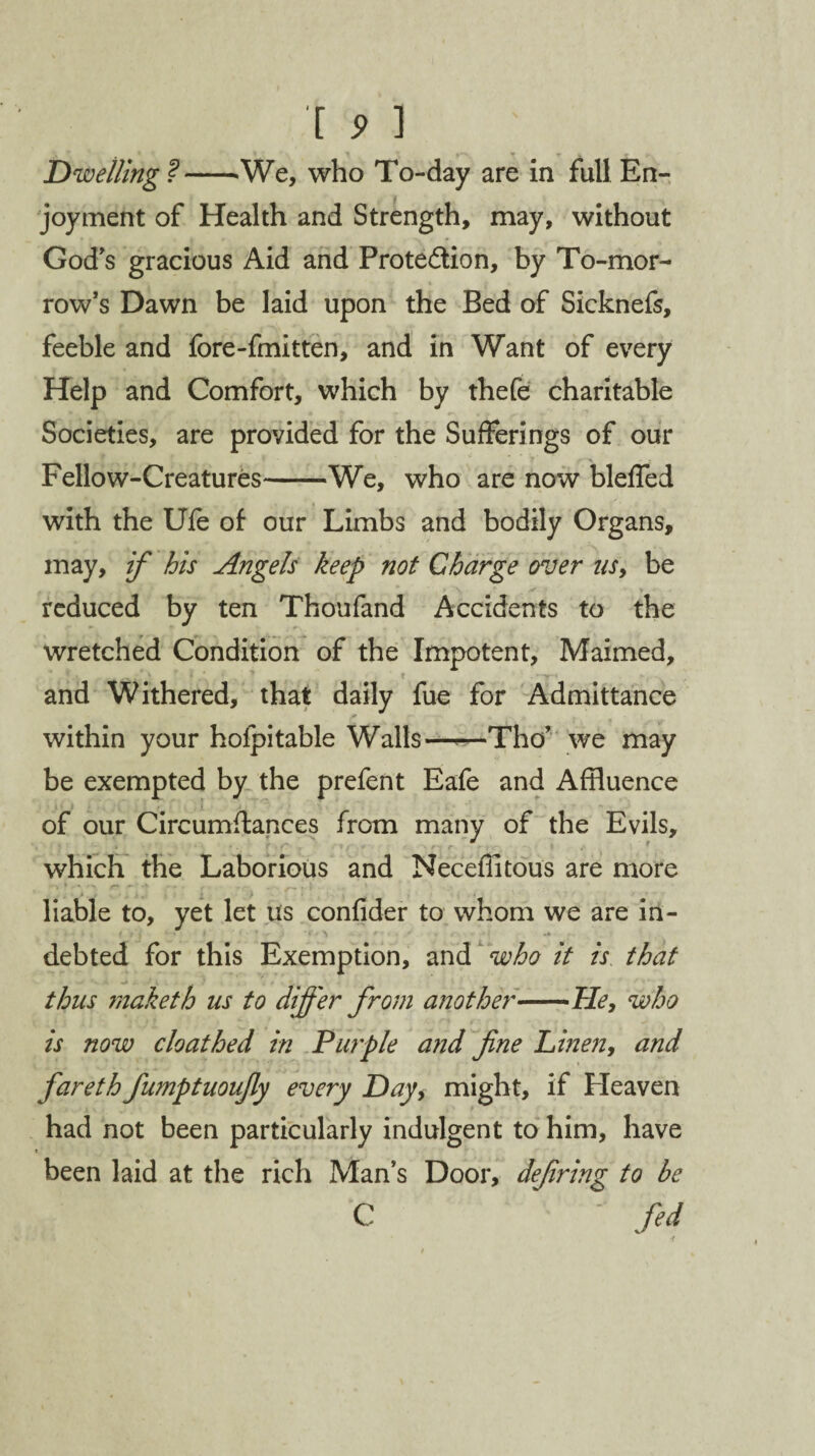 Dwelling ?--We, who To-day are in full En¬ joyment of Health and Strength, may, without God's gracious Aid and Protection, by To-mor¬ row’s Dawn be laid upon the Bed of Sicknefs, feeble and fore-fmitten, and in Want of every Help and Comfort, which by thefe charitable Societies, are provided for the Sufferings of our Fellow-Creatures-We, who are now blefled with the Ufe of our Limbs and bodily Organs, may, if his Angels keep not Charge over ns, be reduced by ten Thoufand Accidents to the wretched Condition of the Impotent, Maimed, * k L* I f and Withered, that daily fue for Admittance within your holpitable Walls—-—Tho’ we may be exempted by the prefent Eafe and Affluence of our Circumffances from many of the Evils, which the Laborious and Necefiitous are more ^ * « VT ° * • *  S . ? 1 * •''**;* . • . „ > . liable to, yet let us confider to whom we are in- ■ • • ; f ; i '-1 f X~ - * . ^ . «• . * . •» debted for this Exemption, and who it is that thus maketh us to differ from another-He, who is now cloathed in Purple and fine Linen, and fiareth fiumptuoufiy every Day, might, if Heaven had not been particularly indulgent to him, have « been laid at the rich Man’s Door, dejiring to be C - fed