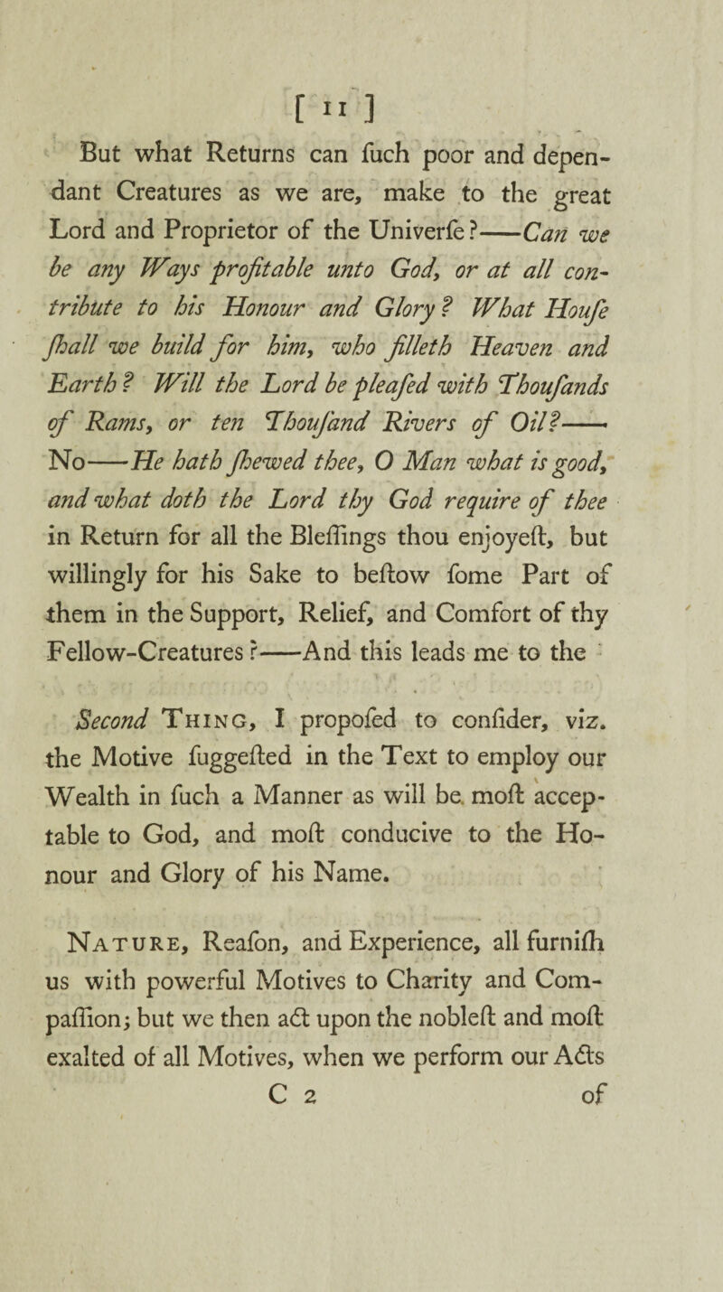 But what Returns can fuch poor and depen¬ dant Creatures as we are, make to the great Lord and Proprietor of the Univerfe ?-Can we be any Ways profitable unto God, or at all con¬ tribute to his Honour and Glory ? What Houfe Jhall we build for him, who filleth Heaven and Earth ? Will the Lord be pleafed with Thoufands of Rams, or ten Lhoufand Rivers of Oil?—* No-He hath Jhewed thee, 0 Man what is good, and what doth the Lord thy God require of thee in Return for all the Bleflings thou enjoyed, but willingly for his Sake to bedow fome Part of them in the Support, Relief, and Comfort of thy Fellow-Creatures r-And this leads me to the f ^ /f *, \ \ Second Thing, I propofed to confider, viz. the Motive fuggeded in the Text to employ our Wealth in fuch a Manner as will be. mod accep¬ table to God, and mod conducive to the Ho¬ nour and Glory of his Name. Nature, Reafon, and Experience, all furnifh us with powerful Motives to Charity and Com¬ panion; but we then ad upon the nobled and mod exalted of all Motives, when we perform our Ads C 2 of
