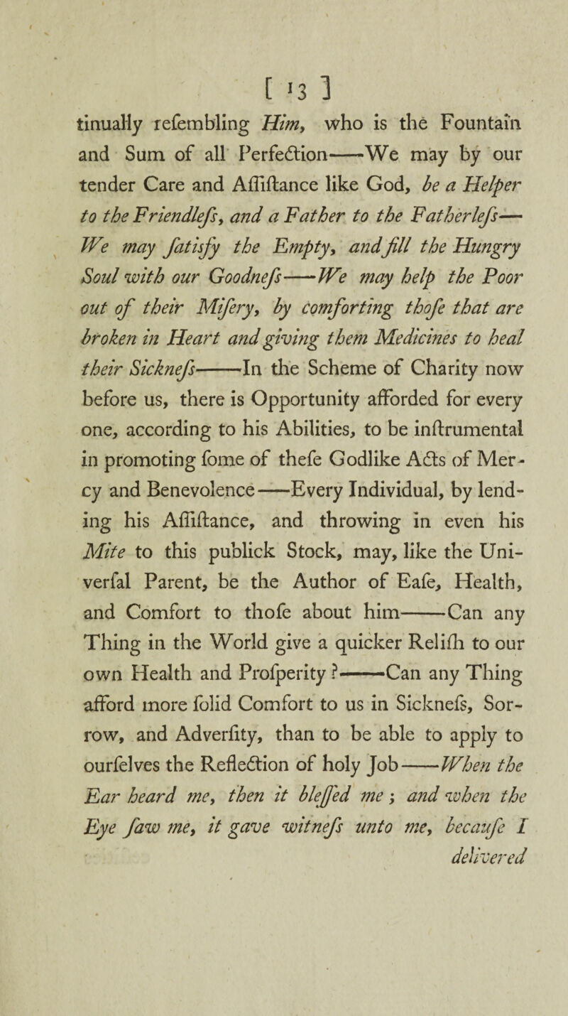 [ *3 1 tinually refembling Him, who is the Fountain and Sum of all Perfection-We may by our tender Care and Afliftance like God, be a Helper to the Friendlefs, and a Father to the Fatherlefs— We may fatisfy the Empty, a?idfill the Hungry Soul with our Goodnefs-We may help the Poor out of their Mifery, by comforting thofe that are broken in Heart and giving them Medicines to heal their Sicknefs-In the Scheme of Charity now before us, there is Opportunity afforded for every one, according to his Abilities, to be inftrumentai in promoting fome of thefe Godlike Acts of Mer¬ cy and Benevolence-Every Individual, by lend¬ ing his Affiftance, and throwing in even his Mite to this publick Stock, may, like the Uni- verfal Parent, be the Author of Eafe, Health, and Comfort to thofe about him-Can any Thing in the World give a quicker Relifh to our own Health and Profperity ?— -Can any Thing afford more folid Comfort to us in Sicknefs, Sor¬ row, and Adverftty, than to be able to apply to ourfelves the Reflection of holy Job-When the Ear heard me, then it blefj'ed me; and when the Eye faw me, it gave witnefs unto me, becaufe I delivered