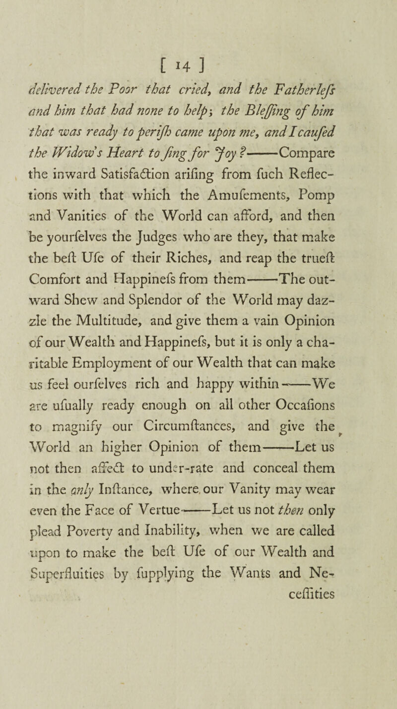 delivered the Poor that cried, and the Fatherlefs and him that had none to help; the Bleffing of him that was ready to perijh came upon me, and I caufed the Widow s Heart to fmg for Joy ?-Compare the inward Satisfaction arifing from fuch Reflec¬ tions with that which the Amufements, Pomp and Vanities of the World can afford, and then be yourfelves the Judges who are they, that make the bed Ufe of their Riches, and reap the trued: Comfort and Happinefs from them-The out¬ ward Shew and Splendor of the World may daz¬ zle the Multitude, and give them a vain Opinion of our Wealth and Happinefs, but it is only a cha¬ ritable Employment of our Wealth that can make us feel ourfelves rich and happy within--We are ufually ready enough on all other Occafions to magnify our Circumdances, and give the World an higher Opinion of them-Let us not then affed to under-rate and conceal them in the only Indance, where, our Vanity may wear even the Face of Vertue^-Let us not then only plead Poverty and Inability, when we are called upon to make the bed Ufe of our Wealth and Superfluities by fupplying the Wants and Ne- ceflities