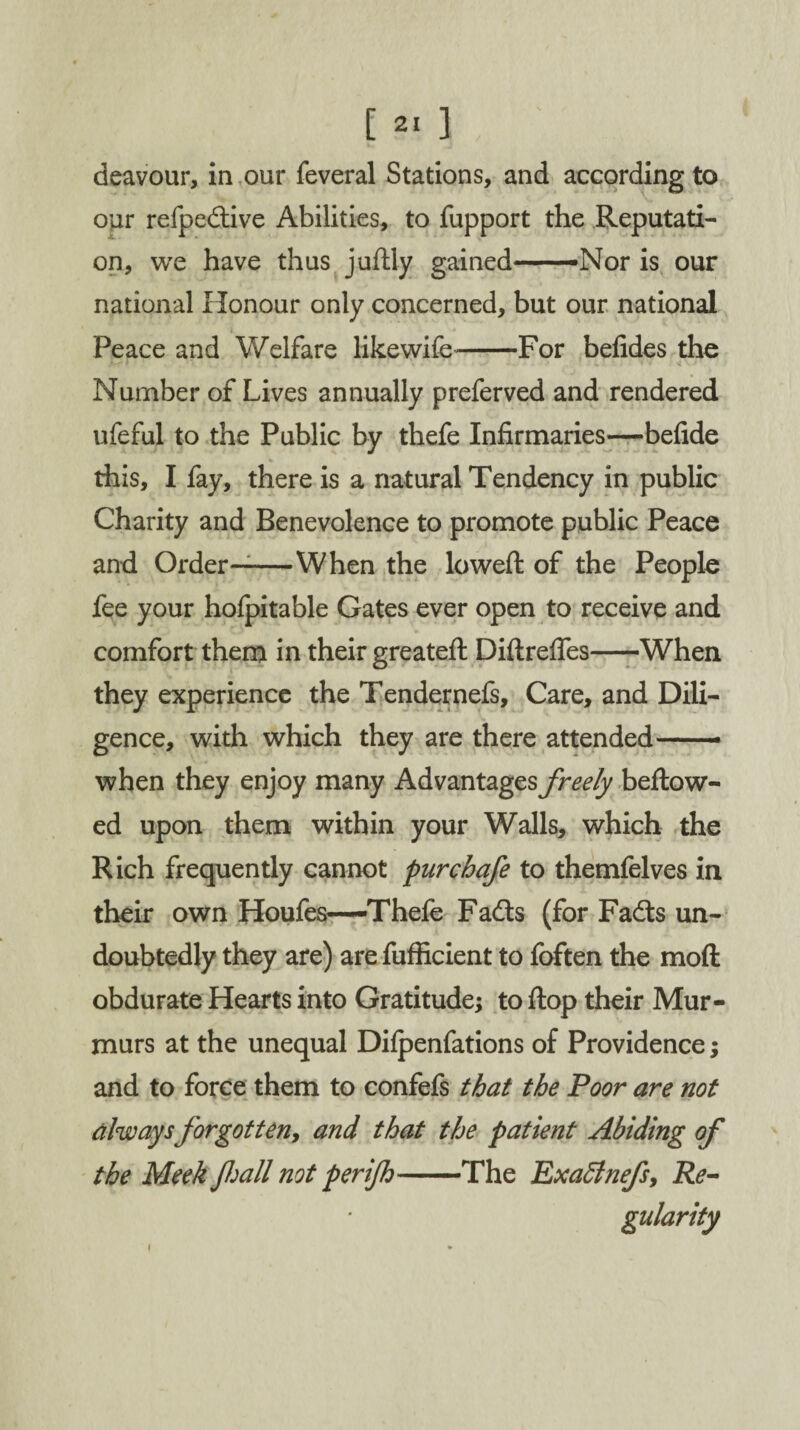 deavour, in our feveral Stations, and according to our refpedtive Abilities, to fupport the Reputati¬ on, we have thus juftly gained——Nor is our national Honour only concerned, but our national Peace and Welfare likewife-For befides the Number of Lives annually preferved and rendered ufeful to the Public by thefe Infirmaries—befide this, I fay, there is a natural Tendency in public Charity and Benevolence to promote public Peace and Order—-When the lowed of the People fee your hofpitable Gates ever open to receive and comfort them in their greateft Diftreffes-When they experience the Tendernefs, Care, and Dili¬ gence, with which they are there attended— when they enjoy many Advantages freely bellow¬ ed upon them within your Walls, which the Rich frequently cannot pur chafe to themfelves in their own Houfes—Thefe Fadls (for Fadts un¬ doubtedly they are) are fufficient to foften the mod obdurate Hearts into Gratitude; to flop their Mur¬ murs at the unequal Difpenfations of Providence; and to force them to confefs that the Poor are not always forgotten, and that the patient Abiding of the Meek fall not per ijh-The Exaffinefs, Re¬ gularity i