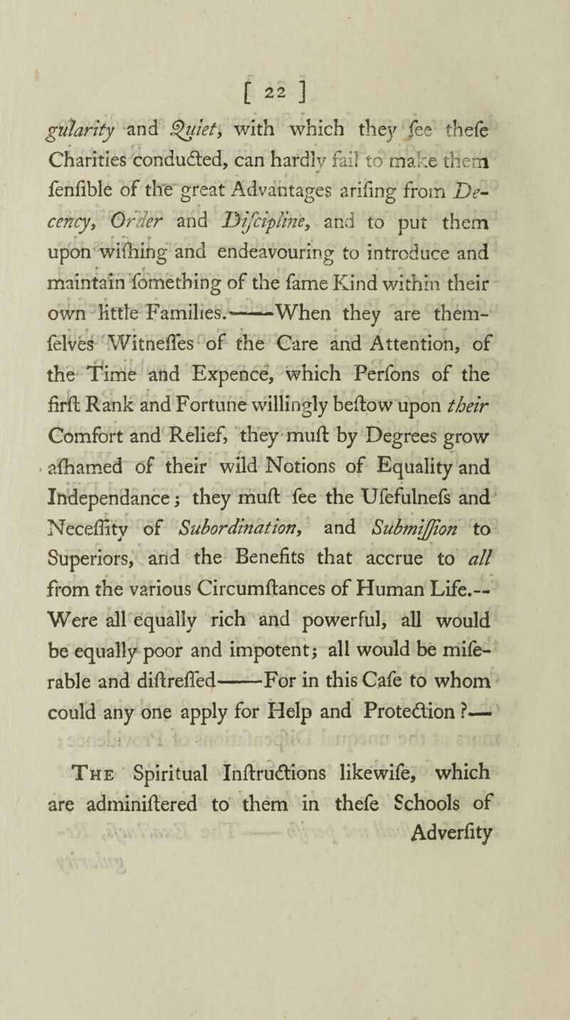 gularity and Quiet, with which the]' fee thefe *. t x Charities conducted, can hardly fail to make them fenfible of the great Advantages arifing from De¬ cency, Order and Difcipline, and to put them upon wifhing and endeavouring to introduce and ► g . *• maintain fomething of the fame Kind within their own little Families.'-When they are them- * r • > ~ * ■ ■ r felves Witneffes of the Care and Attention, of the Time and Expence, which Perfons of the firft Rank and Fortune willingly beftow upon their Comfort and Relief, they muft by Degrees grow »* * r r * afhamed of their wild Notions of Equality and • **r f •-% f Independance; they muft fee the Ufefulnefs and * Necefiitv of Subordination, and Submijjion to Superiors, and the Benefits that accrue to all from the various Circumftances of Human Life.— Were all equally rich and powerful, all would be equally poor and impotent; all would be mife- rable and diftrefied-For in this Cafe to whom could any one apply for Help and Protection ?— i The Spiritual InftruCtions like wife, which are adminiftered to them in thefe Schools of Adverfity