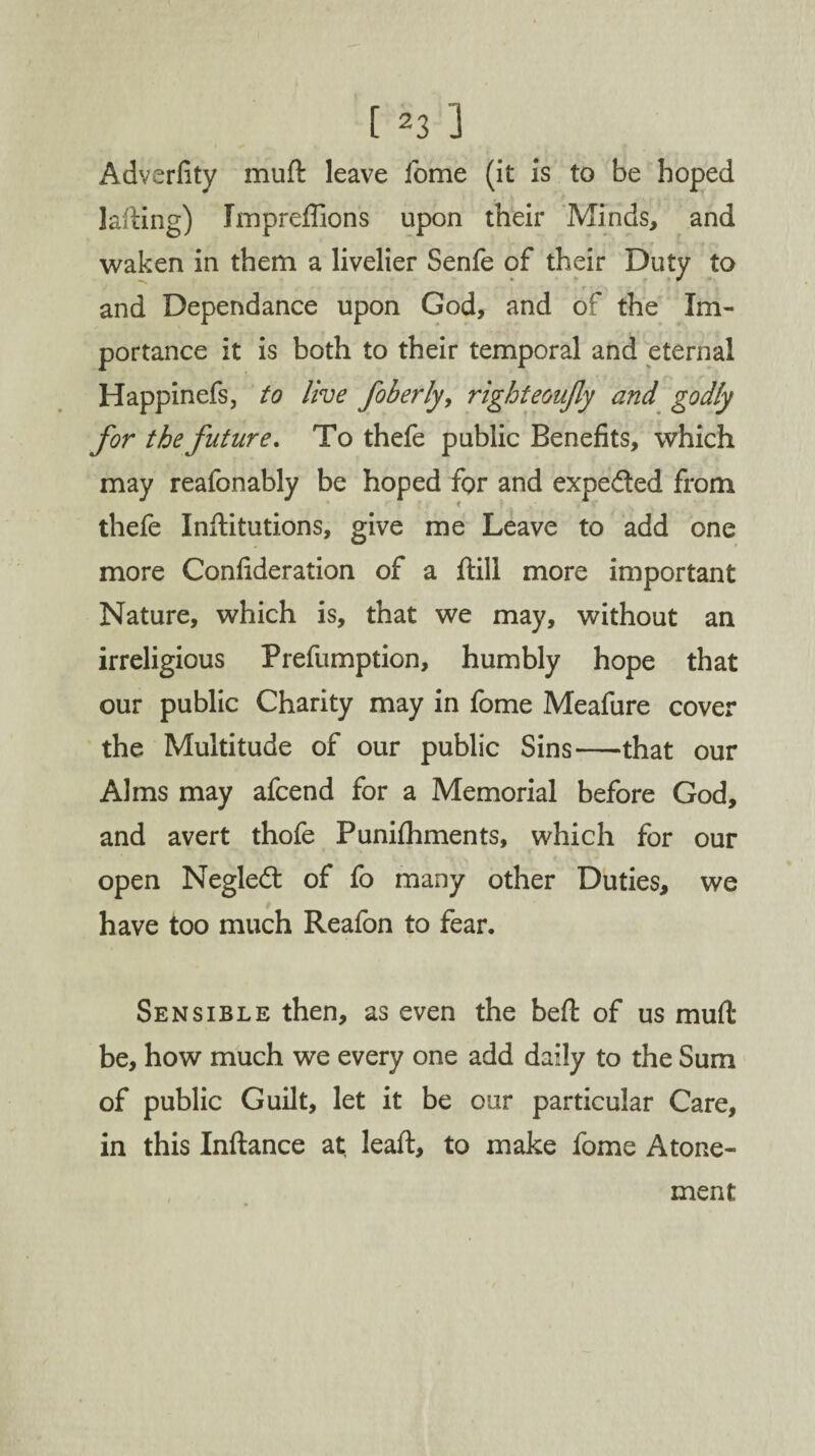 Adverfity muft leave lome (it is to be hoped kiting) Impreffions upon their Minds, and waken in them a livelier Senfe of their Duty to and Dependance upon God, and of the Im¬ portance it is both to their temporal and eternal Happinefs, to live foberly, righteoujly and godly for the future. To thefe public Benefits, which may reafonably be hoped for and expected from thefe Inftitutions, give me Leave to add one more Confideration of a Itill more important Nature, which is, that we may, without an irreligious Prefumption, humbly hope that our public Charity may in fome Meafure cover the Multitude of our public Sins—that our Alms may afcend for a Memorial before God, and avert thofe Punilhments, which for our open Negledt of fo many other Duties, we have too much Reafon to fear. Sensible then, as even the bed of us mud be, how much we every one add daily to the Sum of public Guilt, let it be our particular Care, in this Indance at lead, to make fome Atone¬ ment