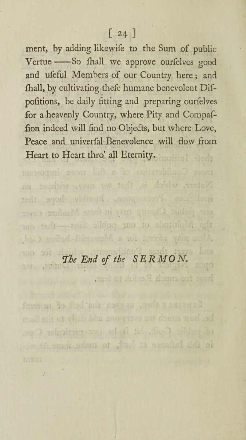 4 ment, by adding likewife to the Sum of public Vertue-So fhall we approve ourfelves good and ufeful Members of our Country here; and (hall, by cultivating thefe humane benevolent Dif- pofitions, be daily fitting and preparing ourfelves for a heavenly Country, where Pity and Compaf- fion indeed will find no Obje&s, but where Love, Peace and univerfal Benevolence will flow from Heart to Heart thro’ all Eternity. The End of the SERMON. /