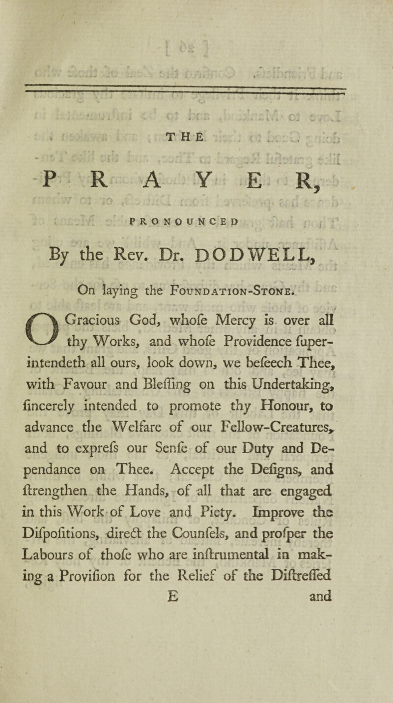 os r » * '•' A * • 1 YY#* THE v' y. v, * R A l\ i V Ci ( * * v.N C* , ur E R, PRONOUNCED i ■ r By the Rev. Dr. DO DWELL, ‘ ' ’ *  ' *“ ~ • A. s O *. - >W - . j> On laying the Foundation-Stone. Gracious God, whole Mercy is over all j v‘ > - ■ • • * thy Works, and whofe Providence fuper- intendeth all ours, look down, we befeech Thee, with Favour and Bleffing on this Undertaking, fincerely intended to promote thy Honour, to advance the Welfare of our Fellow-Creatures,, and to exprefs our Senfe of our Duty and De- pendance on Thee. Accept the Defigns, and ftrengthen the Hands, of all that are engaged in this Work of Love and Piety. Improve the Difpolitions, direct the Counfels, and profper the Labours of thofe who are inftrmnental in mak¬ ing a Provifion for the Relief of the Diflrefied E and