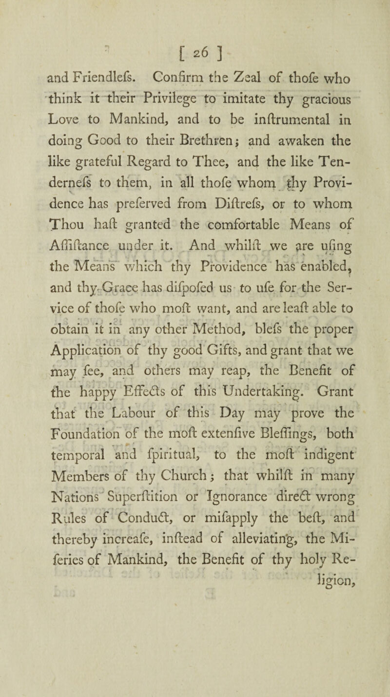 and Friendlefs. Confirm the Zeal of thofe who think it their Privilege to imitate thy gracious Love to Mankind, and to be inftrumental in doing Good to their Brethren; and awaken the like grateful Regard to Thee, and the like Ten- dernefs to them, in all thofe whom thy Provi¬ dence has preferved from Diftrefs, or to whom Thou haft granted the comfortable Means of Aftiftance under it. And whilft we are ufing the Means which thy Providence has enabled* and thy- Grace has difpofed us to life for the Ser¬ vice of thofe who moft want, and are leaft able to obtain it in any other Method, blefs the proper . Application of thy good Gifts, and grant that we may fee, and others may reap, the Benefit of the happy Effeds of this Undertaking. Grant that the Labour of this Day may prove the Foundation of the moft extenfive Bleflings, both temporal and fpiritual, to the moft indigent Members of thy Church; that whilft in many Nations Superftition or Ignorance dired wrong Rules of Condud, or mifapply the beft, and thereby increafe, inftead of alleviating, the Mi- feries of Mankind, the Benefit of thy holy Re¬ ligion,