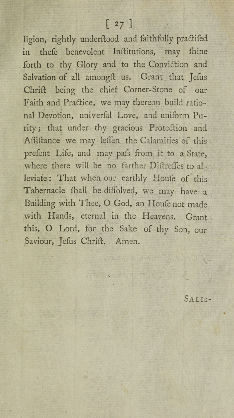 ligion, rightly underftood and faithfully pradlifed in thefe benevolent Inftitutions, may fhine forth to thy Glory and to the Conviction and Salvation of all amongft us. Grant that Jefus Chrift being the chief Corner-Stone of our Faith and Practice, we may thereon build ratio¬ nal Devotion, univerfal Love, and uniform Pu¬ rity ; that under thy gracious Protection and Afiiftance we may leften the Calamities'of this prefent Life, and may pafs from it to a State, where there will be no farther Diftrefles to al¬ leviate : That when our earthly Houfe of this Tabernacle Hi all be diffolved, we may have a Building with Thee, O God, an Houfe not made with Hands, eternal in the Heavens. Grant this, O Lord, for the Sake of thy Son, our (Saviour, Jefus Chrift. Amen. Salts-
