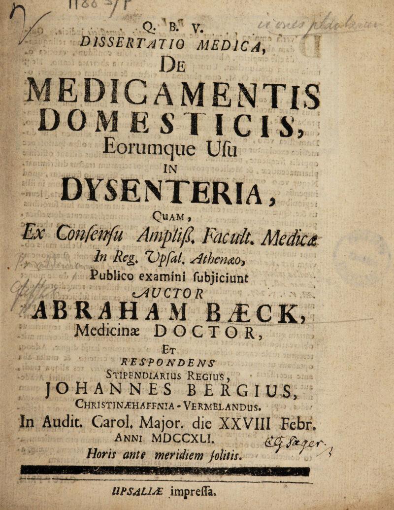 . Q. B/ V. DISSERTATIO MEDICA, De medicamentis domest icis, Eorumque Ufu in : dysenteria. Quam , Ampli fi, Facuk Mediat: ln Reg. Tjpfal, Athenae», Publico examini fubjiciunt iAUCTOR ABR4H4 M BiECK, Medicina DOCTOR, Et respondens Stipendiarius Regius, JOHANNES B£RG1 U S, CHRISTINjEHAFFNIA * VERMELANDUS. • In Audit. Carol. Major, die XXVIII Febr. Anni MDCCXLI. RWfix-iT.ci'- Horis ante meridiem Jolitis. ■ ■ 1 UPSAULIAE imprefla.