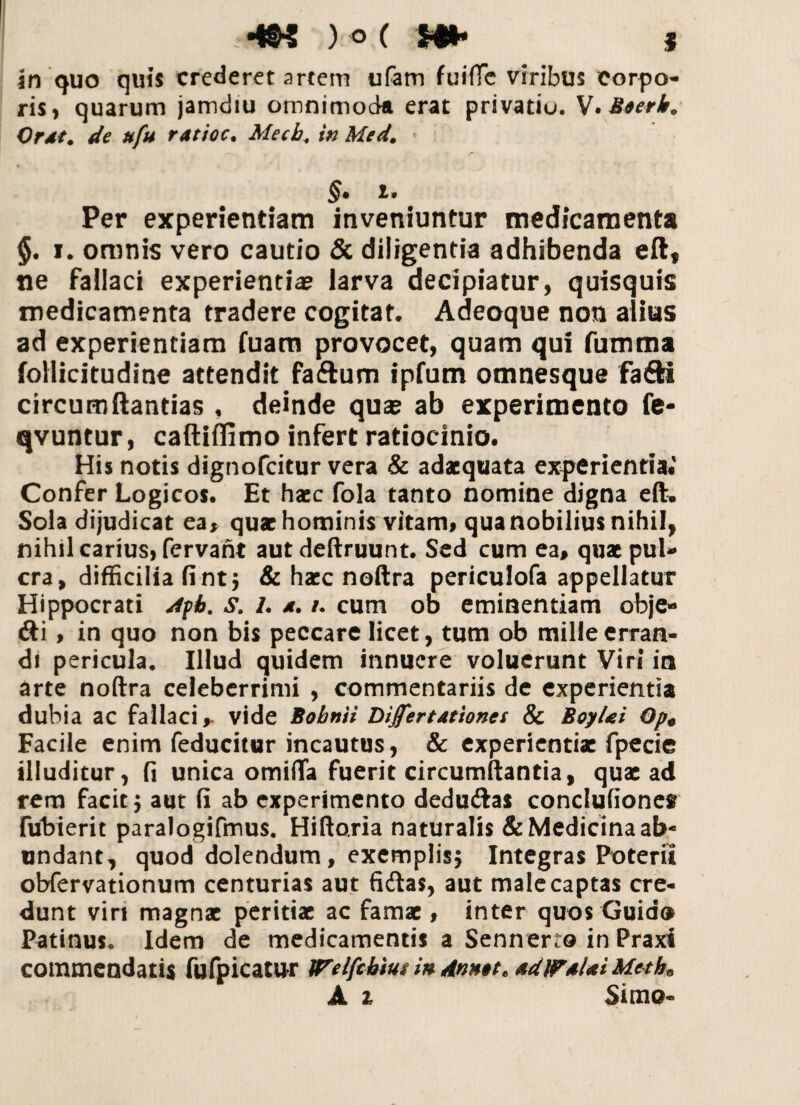 -m w h* * in quo quis crederet artem ufam fuiffc viribus corpo¬ ris, quarum jamdiu omnimoda erat privatio. V. Mserk. Ordt. de ufu ratioc. Mecb, in Med. §• i* Per experientiam inveniuntur medicamenta §. i. omnis vero cautio & diligentia adhibenda eft, ne fallaci experientia? larva decipiatur, quisquis medicamenta tradere cogitat. Adeoque non alius ad experientiam fuam provocet, quam qu! fumma follicitudine attendit faftum ipfum omnesque fa&i circumftantias f deinde qua? ab experimento fe- qvuntur, caftiffimo infert ratiocinio. His notis dignofcitur vera & adaequata experientia. Confer Logicos. Et haec fola tanto nomine digna eft. Sola dijudicat ea* quae hominis vitam, qua nobilius nihil, nihil carius, fervant aut deftruunt. Sed cum ea, quae pul- cra, difficilia fintj & haec noftra periculofa appellatur Hippocrati dfb. s. /. a. /. cum ob eminentiam obje* <fti , in quo non bis peccare licet, tum ob mille erran¬ di pericula. Illud quidem innuere voluerunt Viri in arte noftra celeberrimi , commentariis de experientia dubia ac fallaci,- vide Bobnii DiJfertAttones & BoyUi Op« Facile enim feducitur incautus, & experientiae fpecie illuditur, fi unica omifla fuerit circumflantia, quae ad rem facit $ aut fi ab experimento dedudas conclufionef Tubierit paralogifmus. Hiftaria naturalis & Medicina ab* undant, quod dolendum, exemplisj Integras Poterii obfervationum centurias aut fidas, aut male captas cre¬ dunt viri magnae peritiae ac famae, inter quos Guid® Patinus. Idem de medicamentis a Sennerto in Praxi commendatis fufpicatur Welfcbius in Annit, AdlPAlai Meth0 A t Simo»