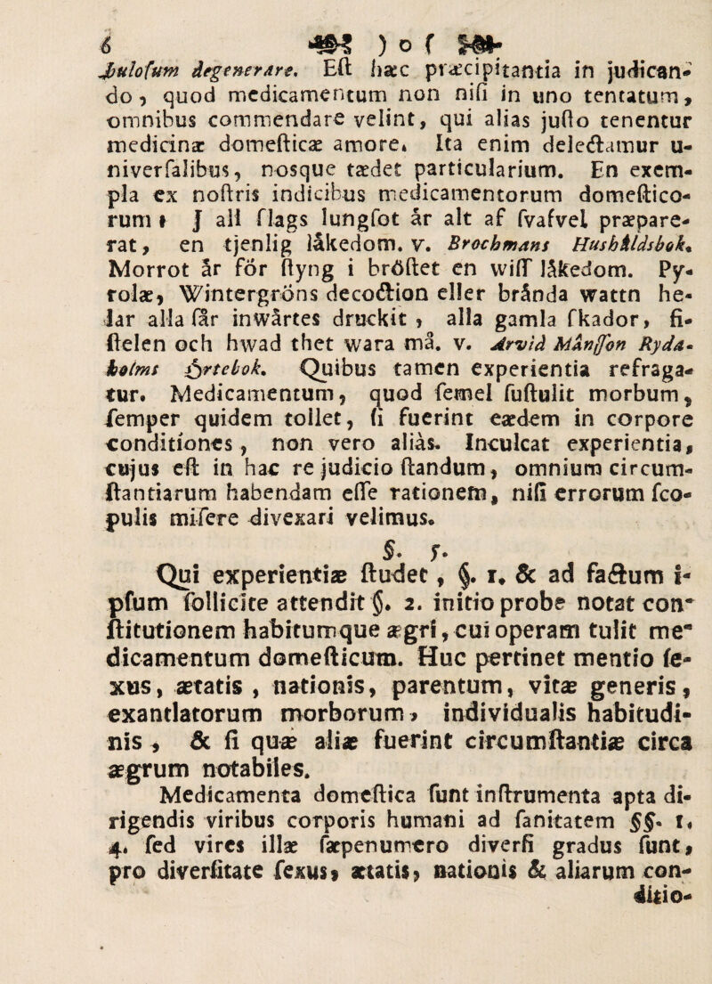 Jbulofum degenerare. Eft ha:c praecipitantia in judican¬ do, quod medicamentum non nifi in uno tentatum, omnibus commendare velint, qui alias jufio tenentur medicina: domefticae amore» Ita enim dele&amur u- niverfalibm, nosque taedet particularium. En exem¬ pla ex noftris indicibus medicamentorum domeftico- rum t J ali flags lungfot ar ait af fvafvel praepara- rat, en tjenlig lakedom. v. Brochmans Hushhldsbok, Morrot ar for ftyng i br^ftet en wifiT J&cedom. Py- rolae, Wintergrons decoftion eller brSnda wattn he« lar alia far inwartes druckit » alia gamla fkador, fi- ftelen och hwad thet wara ma. v. Arvld Mknjfon Ryda* kotms fyrteboL Quibus tamen experientia refraga¬ tur» Medicamentum, quod fennel fuftulit morbum ^ iemper quidem tollet, (i fuerint eaedem in corpore conditiones, non vero alias. Inculcat experientia, cujus eft in hac re judicio flandum, omnium circum- Itandarum habendam e(Te rationem, nifi errorum fco- pulis mifere divexari velimus» Qui experienti® ftudec, §. r* & ad faftum i- pfum follicite attendit §. 2. initio probe notat coti ftitutionem habitumque aegri, cui operam tulit me¬ dicamentum domefticum. Huc pertinet mentio ta¬ xus, aetatis , nationis, parentum, vitae generis, exantlatorum morborum , individualis habitudi¬ nis , & fi quae aliae fuerint circumflanti# circa aegrum notabiles. Medicamenta domeftica funt inftrumenta apta di¬ rigendis viribus corporis humani ad fanitatem f» 4. fed vires illae faepenumero diverfi gradus funt, pro diverfitate fexus 9 aetatis> nationis & aliarum con¬ ditio-