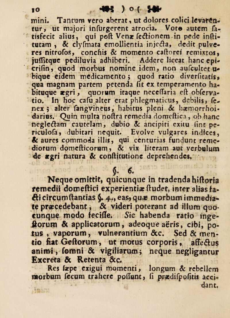 mini. Tantum vero aberat, ut dolores colici levaren¬ tur, ut majori infurgerent atrocia. Voto autem fa- tisfecit alius, qui poft Venar fedtionem in pede infti- tutam , & clyfmata emollientia inje&a, dedit pulvc- res nitrofos, conchis & momento caftorei remixtos, juflitque pediluvia adhiberi. Addere liceat hanc ept- crifin, quod morbus nomine idem, non aufcultet u* bique eidem medicamento; quod rado diverfitatis, qua magnam partem petenda fit ex temperamento ha¬ bituque aegri, quorum itaque neceffaria eft obferva* tio. In hoc cafu alter erat phlegmaticus, debilis* fe- nex ; alter fangvineus, habitus pleni & hatmorrhoi- darius. Quin multa noftra remedia domeftica , ob hanc negle&am cautelam, dubio Sc ancipiti exitu iint pe- riculofa, dubitari nequit. Evolve vulgares indices, & aures commoda illis, qui centurias fundunt reme¬ diorum domefticorum, & vix literam aut verbulum de aegri natura & conftjtutionc deprehendes, 6« Neque omittit, quicunque in tradenda hiftoria remedii domeftiei experientiae ftudet, inter alias fa- fti circumflandas §. 4., eas, quas morbum immedia* te praecedebant, & videri poterant ad illum quo¬ cunque modo feciffe. Sic habenda ratio inge- fiorum & applicatorum, adeoque aeris, cibi, po¬ tus V vaporum, vulnerantium &c, Sed & men¬ tio fiat Geftorum, ut motus corporis, affe&us animi, fomni & vigiliarumj neque negligantur Excreta & Retenta &c* Res farpe exigui momenti, longum Sc rebellem morbum fecum trahere ppfiunt, fi prstdifpofitis acci* * dant.