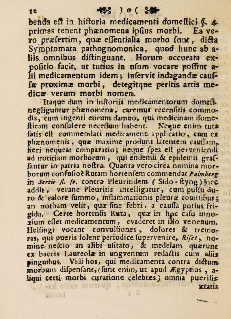 bemfa ctt in hiftoria medicamenti dbmefEicf $ 4» primas tenent ph®nomena ipfius morbi* Ea ve* ro pr®feitim, qu® eflentialia morbo furtf, di&a Symptomata pathognomonica, quod hunc ab a- kiis omnibus diftinguant. Horam accurata ex¬ politio facit, ut tutius in ufu-m vocare poffrnt a* iii medicamentum idem* infervit indagandae cauf- f® proximas morbi, detegitque peritis artis me* dic® verum morbi nomen*. Itaque dtim in hiftoriis medicamentorum d o me fi negliguntur phaenomena, caremus reeenfitis commo¬ dis, cum ingenti eorum; damno, qui medicinam dome- fticatn confulcre neceflform habent. Neque enim tuta fatis eft commendati medicamenti applicatio ,, cum ex. phaenomenis , quae maxime produnt latentem eayflam* fieri’ nequeat comparatio* neque fpes eft perveniendi ad notitiam morborum , qui endemii & epidemii graf^ fantur in patria noftra. Quanta vero circa nomina mor¬ borum corrfuftoSRutam- hortenfem commendat Balmbcng In Sertu jL fv. contra Pleuriti dem ( Sido-ftyng) fnec addit, verane Pleuritis Intel ligatur, cum pulfu du¬ ro & calore fummo, inflammationis pleurae comitibus^ an notham velit, quae fine febri, a cauftd potius fri¬ gida. Certe hortenfis Ruta, quae in hoc cafu inno¬ xium eft et medicamentum, evaderet in illo venenum.. Hei fingi vocant codvulfiones ,, dolores & tremo- res, qui pueris (olent periodiceSupervenire, Rifetr no¬ mine. nefeio an alibi ufitato, & medelam quasrunt ex baccis Lau-reol* in ungventum redactis cura aliis pinguibus, Vidi hos, qui medicamenta contra didum morbum difpenfant*(funt enim, ut apud Jigyptios r a- liqui certi morbi curatione celebres^ amnia puerili* attatis