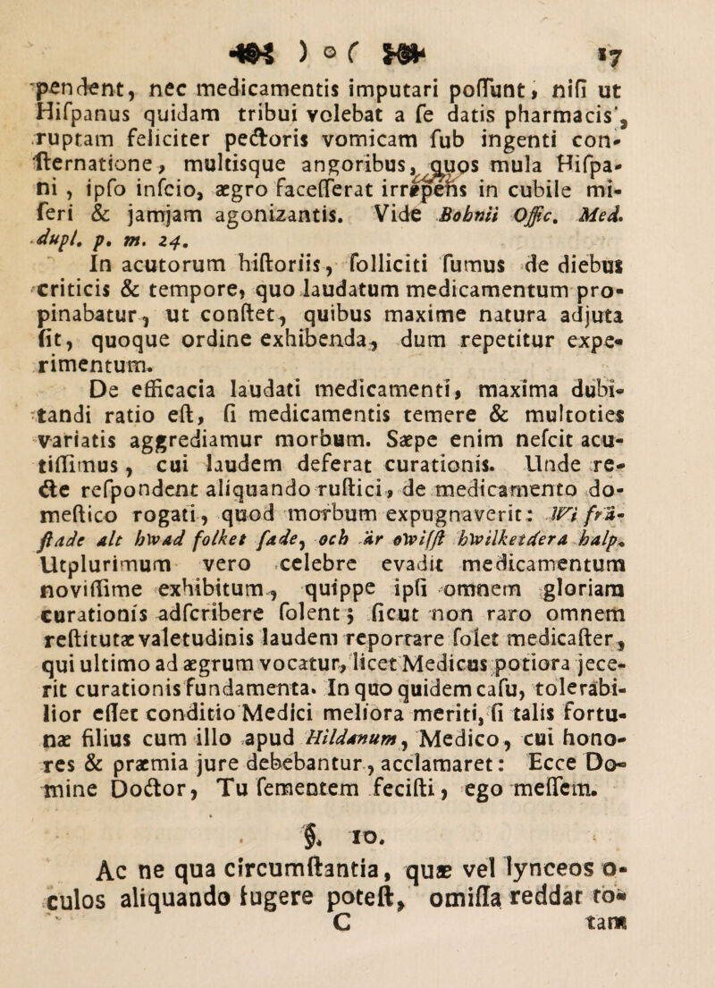 -m ) © ( se* *7 pendant, nec medicamentis imputari pedunt, nifi ut Hifpanus quidam tribui volebat a fe datis pharmacis*, .ruptam feliciter pedoris vomicam fub ingenti con- fte rnatione, multisque angoribus ^c^ups mula Hifpa- ni , ipfo infcio, aegro facederat irrtpens in cubile mi- feri & jamjarn agonizantis. Vide Bobmi offic. Med. dupl. p. m. 24. In acutorum hidoriis, folliciti fumus de diebus criticis & tempore, quo laudatum medicamentum pro¬ pinabatur, ut condet, quibus maxime natura adjuta (it, quoque ordine exhibenda, dum repetitur expe¬ rimentum. De efficacia laudati medicamenti, maxima dubi¬ tandi ratio ed, fi medicamentis temere & multoties variatis aggrediamur morbum. Saepe enim nefcit acu- tidimus, cui laudem deferat curationis. Unde re- de refpondent aliquando rudici , de medicamento do- medico rogati , quod morbum expugnaverit: lVi frS- fiade ait h\vad foiket fade, och /dr bwilketdera balp* Utplurimum vero xelebre evadit medicamentum noviffime exhibitum, quippe ipfi omnem gloriam curationis adfcribere folent; ficut non raro omnem redi tutae valetudinis laudem reportare folet medicader, qui ultimo ad aegrum vocatur, licet Medicus potiora jece¬ rit curationis fundamenta. In quo quidem cafu, tolerabi¬ lior edet conditio Medici meliora meriti, fi talis fortu¬ nae filius cum illo apud Hilddnum, Medico , cui hono¬ res & praemia jure debebantur, acclamaret: Ecce Do¬ mine Doftor, Tu fementem fecidi, ego meflcm. * $. IO. Ac ne qua circumdantia, quae vel lyneeos o- culos aliquando lugere poteft, omiffa reddar ro- C tam