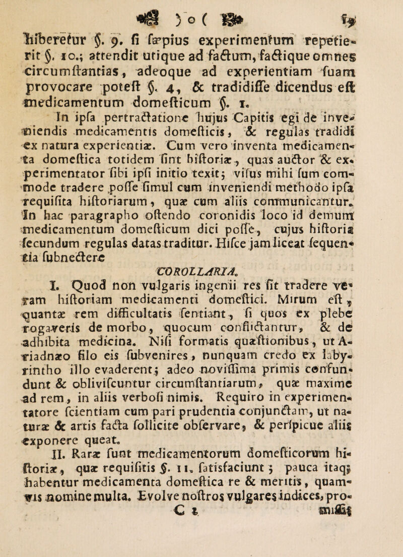 lifberetur §. 9. fi fmpius experimentum repetie¬ rit §, io.; attendit utique ad fafturn, faftique omnes circumflandas, adeoque ad experientiam fuam provocare poteft §< 4^ & tradidiffe dicendus eft medicamentum domefticum $. 1« In ipfa pertractatione hujus Capitis egi de inve* tiiendis medicamentis domefticis, & regulas tradidi ex natura experientiae. Cum vero inventa medicamen¬ ta domeftica totidem fint biftoriae, quas auftor & ex* perimentator fibi ipfi initio texit; vifus mihi fum com¬ mode tradere pofle Timui cum inveniendi methodo ipfa requifita hi (tori arum, quae cum aliis communicantur* In hac paragrapho oftendo coronidis loco id demunt medicamentum domefticum dici pofTe, cujus hiftoria fecundum regulas datas traditur. Hifce jam liceat Tequen* £ia fubnedere COROLLARIA. I. Quod non vulgaris ingenii res fit tradere ve* ram hiftoriam medicamenti domeftici. Mirum eft , quantae rem difficultatis fentiant, fi quos ex plebe rogaveris de morbo , quocum confligantur, & de adhibita medicina, Nifi formatis quaftsonibus, ut A- •riadnaco filo eis fubvenires, nunquam credo ex laby¬ rintho illo evaderent,; adeo noviffima primis cenfun* dunt & oblivifcuntur circumflandarum, quae maxime ad rem, in aliis verbofi nimis. Requiro in experimen- tatore fcientiam cum pari prudentia conjunftam, ut na¬ turae & artis fafta follicite obfervare, & perfpicue aliis exponere queat. II. Rarae fu-nt medicamentorum domefticorum hi- ftoriae , quae requifitis §• 11, fatisfaciunt; pauca itaqj habentur medicamenta domeftica re & meritis, quam- wis aomine multa. £ volve noftros vulgares indices, pro- C t, suffii
