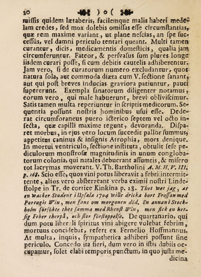 *0 ^ 4N ) o ( m* naifiis quidem laetaberis* facilemque malis haberi med£^ lam credes, fed mox dolebis omittas ette circumflandas* quae rem maxime variant, ut plane nefcias, an fpe fuc* ceflus, vel damni periculo tentari queant. Multi tamea curantur, dicis, medicamentis domeflieis, qualia jam circumferuntur. Fateor, & perfvafus fum plures longe iisdem curari poffe, ficum debitis cautelis adhiberenturo Jam vero, fi de curatorum numero excludantur, quot natura fola, aut commoda diaeta cum V.fedione fanant, aut qui poli breves inducias graviora patiuntur, pauci fupererunt. Exempla fanatorum diligenter notamus, eorum vero * qui male habuerunt, brevi oblivifcimur® Satis tamen multa reperiuntur in fcriptismedicorum. Se¬ quentia poliunt noftris hominibus ufui effe. Dede® rat circumforaneus puero i (Serico feptem vel odo in- feda, quae capilli maxime tegunt , devoranda0 Difpa- ret morbus, in ejus vero locum fuccedit pallor fum mus, appetitus caninus & infignis Atrophia, mors denique. In mortui ventriculo, fedione inditura, obtulit fefe pe¬ diculorum monttrofae magnitudinis in unum congloba¬ torum colonia» qui natales debuerant aflumtis, & mi fero tot lacrymas moverant. V.Th. Bartholini A. M, H. v. llh p. 16S. Scio elle, quos vini potus liberavit a febri intermit¬ tente, alios vero abderreant verba eximii nodri Linde- ftolpe io Tr. de conice Kinkina p. Thet xvet jag5 at en \vacker Student illpfala 1J04 Iville dricka bort Froffantned Fortugis ITin , men fans om morgonen dod. £n annant Stock* holm forfokte thet [amma medRbenft irin^ men fick en het- Jig Feber therp&y ecb flor forftoppelfe* De quartanario, qui dum potu liber ili fpiritus vini abigere volebat febrim, mortuus concidebat, refert ex Fernelio HofFmannus- At multa, inquis, fympathetica adhiberi poffunt fine periculo. Concedo ita fieri, dum vero in illis dubiis oc¬ cupamur, folet elabi temporis pundum, in quo juda me- \ dicina