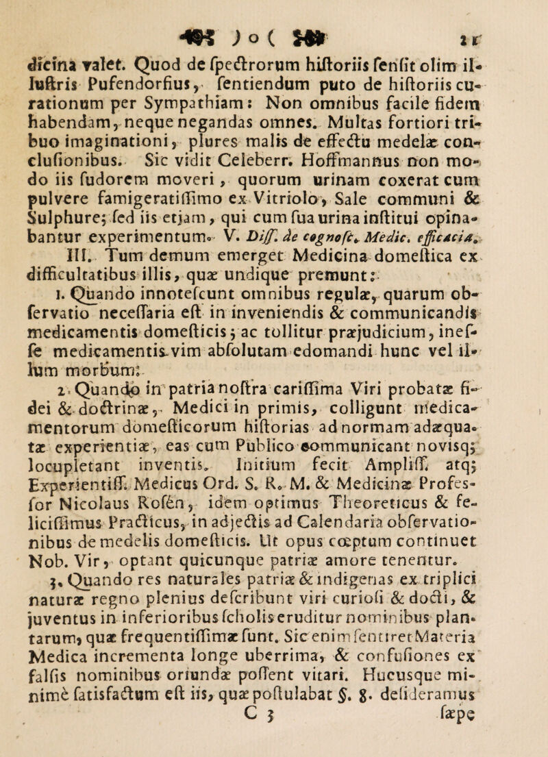 49$ ;o( H» ir dicina valet. Quod de fpedrorum hiftoriis fenfit olim il- luftris Pufendorfius, fentiendum puto de hiftoriis cu¬ rationum per Sympathiam: Non omnibus facile fidem habendam, neque negandas omnes. Multas fortiori tri¬ buo imaginationi, plures malis de effedu medelae con- clufionibus. Sic vidit Celeberr. Hoffmannus non mo¬ do iis fudorcm moveri, quorum urinam coxerat cum pulvere famigeratiftimo ex Vitriolo, Sale communi & Sulphure; fed iis etjam, qui cum fuaurinainftitui opina¬ bantur experimentum* V. Dijf. de cogno[e+Medict cfficui#* III. Tum demum emerget Medicina domeftica ex^ difficultatibus illis, quae undique premuntr i. Quando innotefcunt omnibus regulae, quarum ob- fervatio neceftaria eft in inveniendis & communicandis medicamentis domefticis; ac tollitur praejudicium, inef- fe medicamentis.vim abfolutam edomandi hunc vel il¬ lum morBum: i-Qu andp in patria noftra cariffima Viri probatae fi¬ dei &dodrinaer Medici in primis, colligunt medica¬ mentorum domefiicorum hiftorias ad normam adaequa* tae experientiae, eas cum Publico eommunicant novisq; locupletant inventis. Initium fecit Ampliffi atq; Experientiffi Medicus Ord. S. R* M. & Medicinae Profes- for Nicolaus Rcf&n, idem optimus Theoreticus & fe~ liciffimus Pradicus, in adjedis ad Calendaria obfervatio- nibus de medelis domefticis. Ut opus coeptum continuet Nob. Vir,' optant quicunque patriae amore tenentur. 5, Quando res naturales patriae & indigenas ex triplici naturae regno plenius deferibunt viri curiofi & dodi, & juventus in inferioribus fcholis eruditur nominibus plan* tarum, quae frequentiffimaefunt. SicenimfenttretMateria Medica incrementa longe uberrima, & confufiones ex falfis nominibus oriundae proflent vitari. Hucusque mi¬ nime fatisfadum eft iis, quae poftulabat §. g. delideramus C | faepe