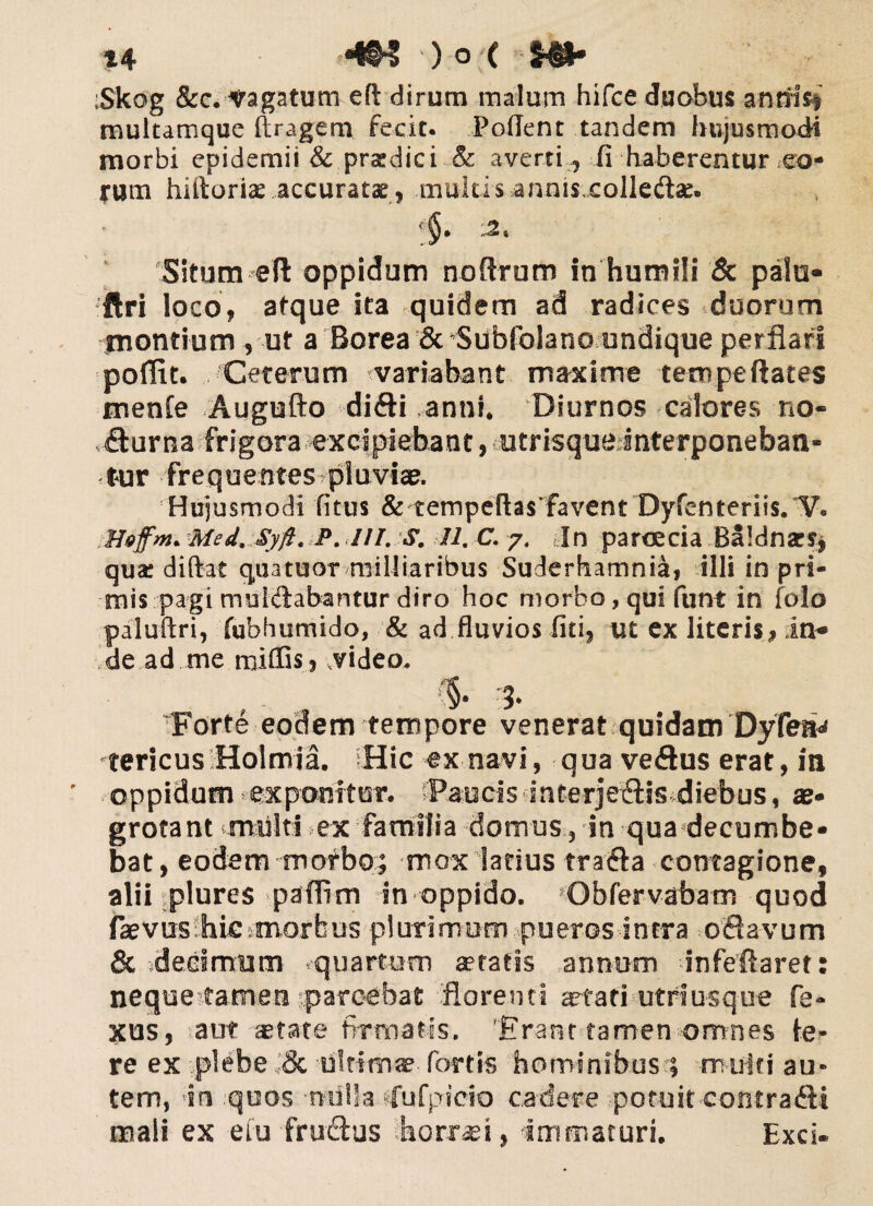 'Skog &c. Vagatum eft dirum malum hifce duabus annisi multamque ftragem fecit. Pollent tandem hujusmodi morbi cpidemit & praedic i & averti :J fi haberentur *eo- irum hiftoriae accuratae , multis annisxolledae. !$• Situm eft oppidum noftrum in humili & pala* ftri loco, atque ita quidem ad radices duorum montium , ut a Borea & Sdbfolano undique perflari poflit. Ceterum variabant maxime tempeftates menfe Augufto difti anni* Diurnos calores no¬ cturna frigora excipiebant, utrisqueinterponeban* tur fre q uentes pl uviae. Hujusmodi fitus & tempe(las favent Dyfenteriis/V. Med, Syfi. P. I//. S. 11. C. 7. In paroecia Baldnars, qua* didat quatuor miUiaribus Suderhamnia, illi in pri¬ mis pagi mul&abantur diro hoc morbo, qui funt in folo paluftri, fubhumido, & ad fluvios fiti, ut ex literis, in* de ad me miffis, video. , (§. Forte eodem tempore venerat quidam DyfeaJ tericus Holmia. Hic ex navi, qua veftus erat, in oppidum exponitor. Paucis interje&is diebus, as» grotant multi ex familia domus, in qua decumbe» bat, eodem morbo; mox latius trafta contagione, alii plures paflim in oppido. Obfervabam quod faevus liie morbus plurimum pueros intra odiavum & decimum quartum aetatis annum infeftaret: neque tamen parcebat florenti aetati utriusque fe» xus, aut state firmatis. 'Erant tamen omnes te¬ re ex plebe & ultimae fortis hominibus > mutti au¬ tem, in quos nulla ‘fufpicio cadere potuit contrafti mali ex efu fructus horrei, immaturi. Exci-