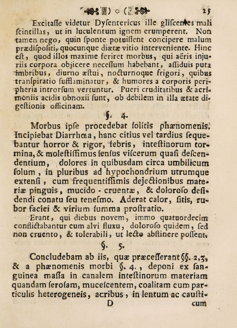 o asm* a Excitafle videtur Dyfentericus ille glifcen^es mali fcintillas, ut in luculentum ignem erumperent. Non tamen nego, quin fponte potuifient concipere malum praedifpofiti, quocunque diaetae vitio interveniente. Hinc eft, quod illos maxime feriret morbus, qui aeris inju* riis corpora objicere necedum habebant, affiduis puta imbribus, diurno aeftui, nofturnoque frigori, quibus tranfpiratio fufflaminatur, & humores a corporis peri- pheria introrfum vertuntur. Pueri cruditatibus & acri* moniis acidis obnoxii funt, ob debilem in illa aetate di* geftionis officinam. i‘ 4* Morbus ipfe procedebat folitis phaenomenis» Incipiebat Diarrhcaa, hanc citius vel tardius feque- fcantur horror & rigor, febris, inteftinorum tor¬ mina, & moleftiffimus tentus vifcerum quafi defeen- dentium, dolores , in quibusdam circa umbilicum folum , in pluribus ad hypochondrium utrumque extenti i cum frequendffimis dejeftionibus mate* ri® pinguis , mucido * eruent®, & dolorofo deti» dendi conatu feu tenefmo. Aderat calor, fitis, ru¬ bor faciei & virium tumma proftratio. Erant, qui diebus novem, immo quatuordecitn conflidiabantur cum alvi fluxu, dolorofo quidem, fed non cruento, & tolerabili, ut lefto abftinere pofleou §• 5- Concludebam ab iis, qu® pr®ceflerant§$. 2,5, & a phsnomenis morbi $» 4. , deponi ex fan- guinea mada in canalem inteftinorum materiam quandam ferofam, mucetcentem, coalitam cum par¬ ticulis heterogeneis, acribus, in lentum ac caufti- 0 cum