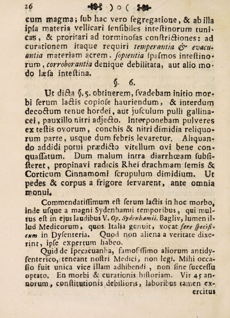 cura magma; fub hac vero fegregatione, & ab illa ipfa materia vellicari (enfibiles inteftinorum tuni¬ cas, & proritari ad torminofas conftri&iones: ad curationem itaque requiri temperantia & evacu¬ antia materiam acrem . /optentia fpafmos inreftino* rum, corroborantia denique debilitata» aut alio mo¬ do laefa inteftina. $. 6. Ut difta $.5. obtinerem, fvadebam initio mor¬ bi ferum la&is copiofe hauriendum, & interdum decoflum tenue hordei, aut jufculum pulli gallina¬ cei , pauxillo nitri adjefto. Interponebam pulveres ex teftis ovorum, conchis & nitri dimidia reliquo¬ rum parte, usque dum febris levaretur. Aliquan¬ do addidi potui prasdi&o vitellum ovi bene con- quaflatum. Dum malum intra diarrhoeam fubfi- fteret, propinavi radicis Rhei drachmam lemis & Corticum Cinnamomi fcrupulum dimidium. Ut pedes & corpus a frigore fervarent, ante omnia monui* CommendatifTirnum eft ferum la&is in hoc morbo, inde ufque a magni Sydenhamii temporibus, qui mul¬ tus efl: in ejus laudibus V. Opt Sydenbamii. Bagliv, lumen il¬ lud Medicorum , quos Italia genuit, vocat fere §eafi- sum in Dyfenteria. Qupd non aliena a veritate dixe¬ rint, ipfe expertum habeo. Quid de Ipecacuanha, famofffimo aliorum antidy- fenterico,; teneant noftri Medici, non legi. Mihi occa¬ tio fuit unica vice illam adhibendi , non fine fucceffii optato. En morbi & curationis hiftoriam. Vir 45 an¬ norum, conftitutionis debilioris, laboribus tamen ex¬ ercitus