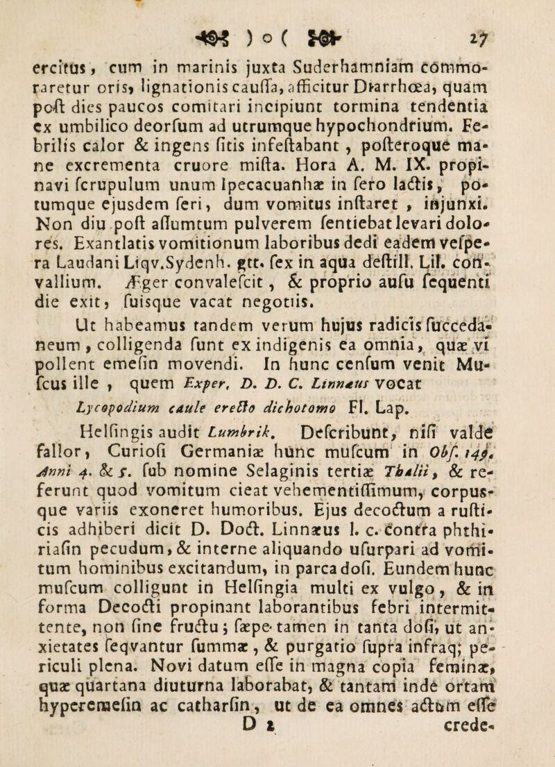 4W ) o ( $$** iy ercitus, cum in marinis juxta Suderhamniam Commo¬ raretur oris» lignationis cauda, afficitur Dfrarrhcea, quam pcft dies paucos comitari incipiunt tormina tendentia cx umbilico deorfum ad utrumque hypochondrium. Fe¬ brilis calor & ingens fitis infeflabant, pofteroque ma¬ ne excrementa cruore mifta. Hora A. M. IX. propi¬ navi fcrupulum unum Ipecacuanhae in fero ladtis, po¬ tumque ejusdem feri, dum vomitus inflaret , injunxi. Non diu pofl adumtum pulverem fentiebat levari dolo¬ res. Exantlatis vomitionum laboribus dedi eadem vefpe- ra Laudant Liqv.Sydenh. gtt« fex in aqua delirii. Lil. con¬ vallium. iF.ger convalefcit, & proprio aufu fcquenti die exitj fuisque vacat negotiis. Ut habeamus tandem verum hujus radicis fucceda- neum , colligenda funt ex indigenis ea omnia, quae vi pollent emefin movendi. In hunc cenfum venit Mu- fcus ille , quem Ex fer, D. D. C. Linn*us VGCat Lycopodium cAule eretto dichotomo FI. Lap. Helfingis audit Lumbrik. Defcribunt, nifi valde fallor, Curiofi Germaniae hunc mufeum in Obf. 14$, dnni 4. & x. fub nomine Selaginis tertiae Tbdlii* & re¬ ferunt quod vomitum cieat vebementidirnum, corpus¬ que variis exoneret humoribus. Ejus deco&um a rufii- cis adhiberi dicit D. Doft. Linnaeus 1. c. contra phthi- riafin pecudum ,& interne aliquando ufurpari ad vomi¬ tum hominibus excitandum, in parca dofi. Eundem hunc mufeum colligunt in Heldngia multi ex vulgo, & in forma Decodli propinant laborantibus febri intermit¬ tente, non fine fruftu; faepe* tamen in tanta dofi, ut an¬ xietates feqvantur fummar, & purgatio fupra infraq; pe¬ riculi plena. Novi datum e(Te in magna copia feminae* quae quartana diuturna laborabat, & tantam inde ortam hyperenaefin ac catharfin, ut de ea omnes adi&m ede