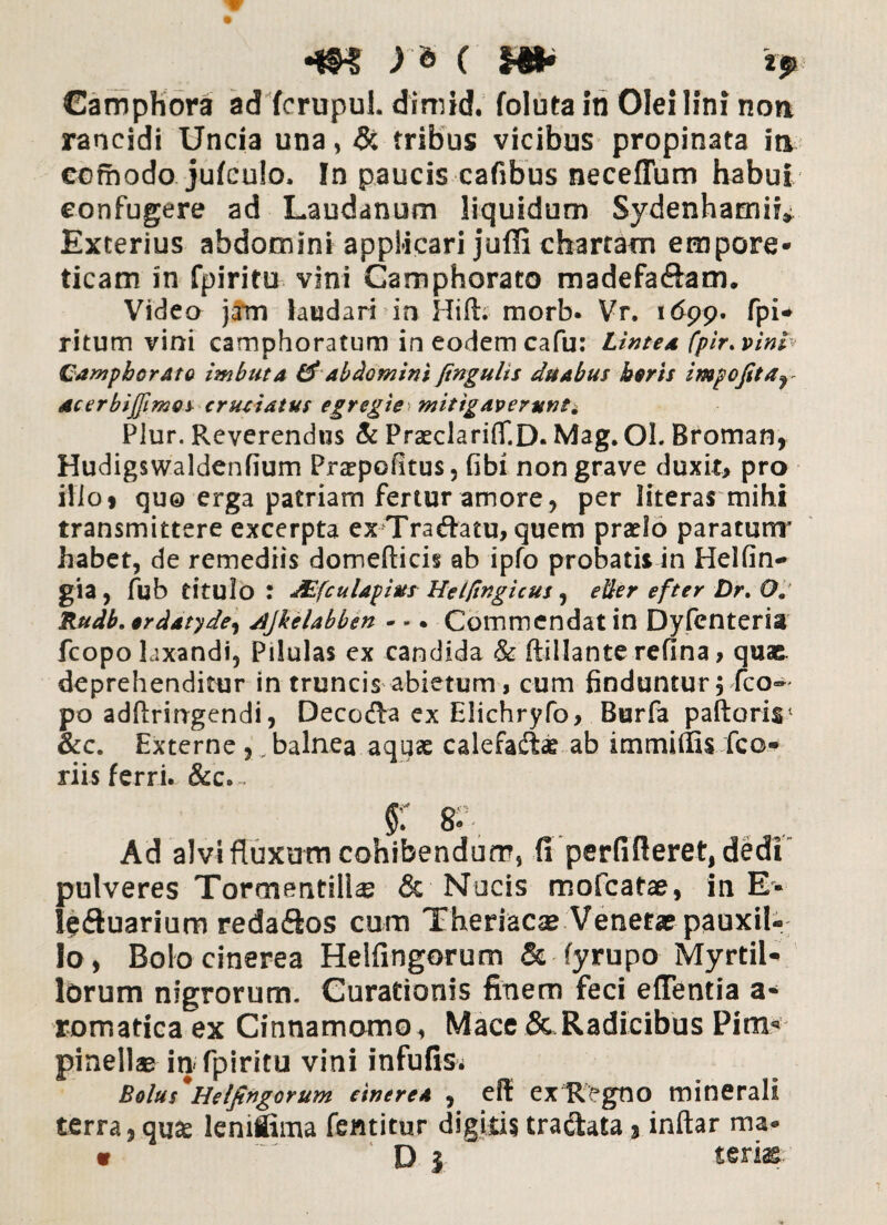 Camphora ad fcrupul. dimid. foluta in Olei lini non rancidi Uncia una, & tribus vicibus propinata in ecrhodo jufculo, In paucis cafibus neceflum habui confugere ad Laudanum liquidum Sydenhamif* Exterius abdomini applicari juffi chartam empore¬ ticam in fpiritu vini Camphorato madefaftam. Video jam laudari in Hift. morb. Vr. 1 ($99. fpi* ritum vini camphoratum in eodem cafu: Lintea fpir. vini Camphorato imbuta & abdomini jingulis duabus horis impofitar acerbijjimos cruciatus egregie mitigaverunt* Plur. Reverendus & PrceclariflT.D. Mag. Ol. Broman* Hudigswaldenfium Praepofitus, fibi non grave duxit* pro ilio» quo erga patriam fertur amore, per literas mihi transmittere excerpta exTraftatu, quem prado paratum' habet, de remediis domefticis ab ipfo probatis in Heifin- gia, fub titulo : JEfculapiusHet/ingicus, etler efter Dr. Oj Rudb. ordatyde, djkelabben • *. Commendat in Dyfenteria fcopo laxandi, Pilulas ex candida & ftillante refina * quas, deprehenditur in truncis abietum, cum finduntur, fco- po adftringendi, Decocta ex Elichryfo, Burfa paftoris &c. Externe balnea aquae calefactae ab immiffis fco* riis ferri. &c.~ §: 8.. Ad alvi fluxum cohibendum, fi perfifieret, dedi pulveres Tormentill® & Nucis mofcafae, in E* Se&uarium reda&os cum Theriacae Venetae pauxil¬ lo, Bolo cinerea Heifingorum & fyrupo Myrtil* lorum nigrorum. Curationis finem feci efientia a* romatica ex Cinnamomo, Mace 5c,Radicibus Pim» pinellae in fpiritu vini infufis. Bolus'Heifingorum cinere* , efl ex Regno minerali terra, qus lemiima fentitur digitis tradtata 3 inftar ma» « D } teris