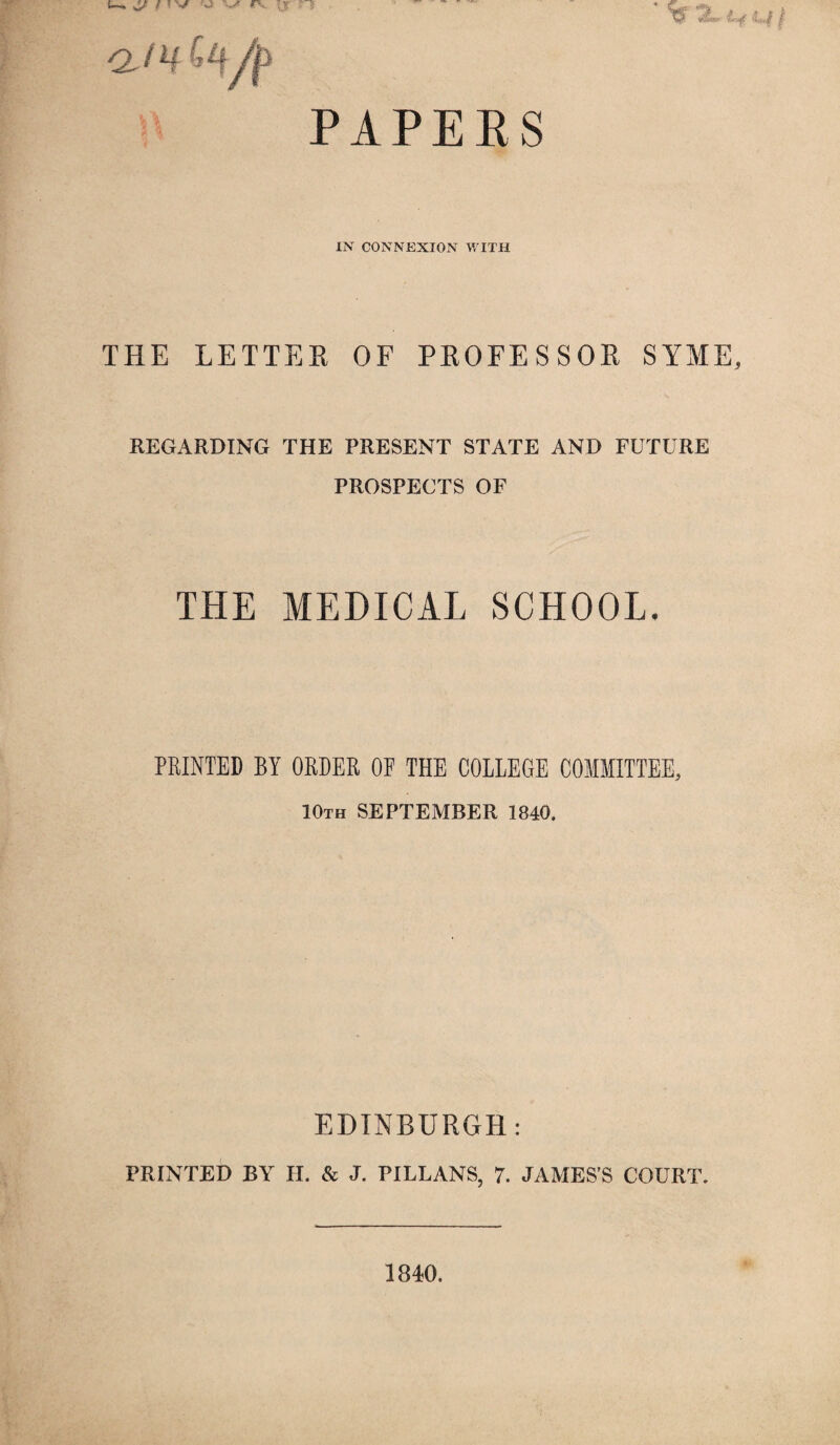 PAPERS IN CONNEXION WITH THE LETTER OF PROFESSOR SYME, REGARDING THE PRESENT STATE AND FUTURE PROSPECTS OF THE MEDICAL SCHOOL. PRINTED BY ORDER OF THE COLLEGE COMMITTEE, 10th SEPTEMBER 1840. EDINBURGH: PRINTED BY H. & J. PILLANS, 7. JAMES’S COURT. 1840.