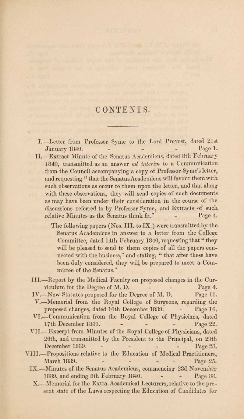 CONTENTS. I.—Letter from Professor Syme to the Lord Provost, dated 21st January 1840. - Page L II.—Extraet Minute of the Senatus Academicus, dated 8th February 1840, transmitted as an answer ad interim to a Communication from the Council accompanying a copy of Professor Syme’s letter, and requesting “ that the Senatus Academicus will favour them with such observations as occur to them upon the letter, and that along with these observations, they will send copies of such documents as may have been under their consideration in the course of the discussions referred to by Professor Syme, and Extracts of such relative Minutes as the Senatus think fit.” - Page 4. The following papers (Nos. III. to IX.) were transmitted by the Senatus Academicus in answer to a letter from the College Committee, dated 14th February 1840, requesting that “they will be pleased to send to them copies of all the papers con¬ nected with the business,” and stating, “ that after these have been duly considered, they will be prepared to meet a Com¬ mittee of the Senatus.” III. —Report by the Medical Faculty on proposed changes in the Cur¬ riculum for the Degree of M. D. - - Page 4. IV. —New Statutes proposed for the Degree of M. D. Page 11. V. —Memorial from the Royal College of Surgeons, regarding the proposed changes, dated 10th December 1839. - Page 16. VI. —Communication from the Royal College of Physicians, dated 17th December 1839. - - Page 22. VII.—Excerpt from Minutes of the Royal College of Physicians, dated 26th, and transmitted by the President to the Principal, on 29th December 1839. - - - Page 23. VIII.—Propositions relative to the Education of Medical Practitioners, March 1839. - - - Page 25. IX.—Minutes of the Senatus Academicus, commencing 23d November 1839, and ending 8th February 1840. - - Page 33. X.—Memorial for the Extra-Academical Lecturers, relative to the pre¬ sent state of the Laws respecting the Education of Candidates for