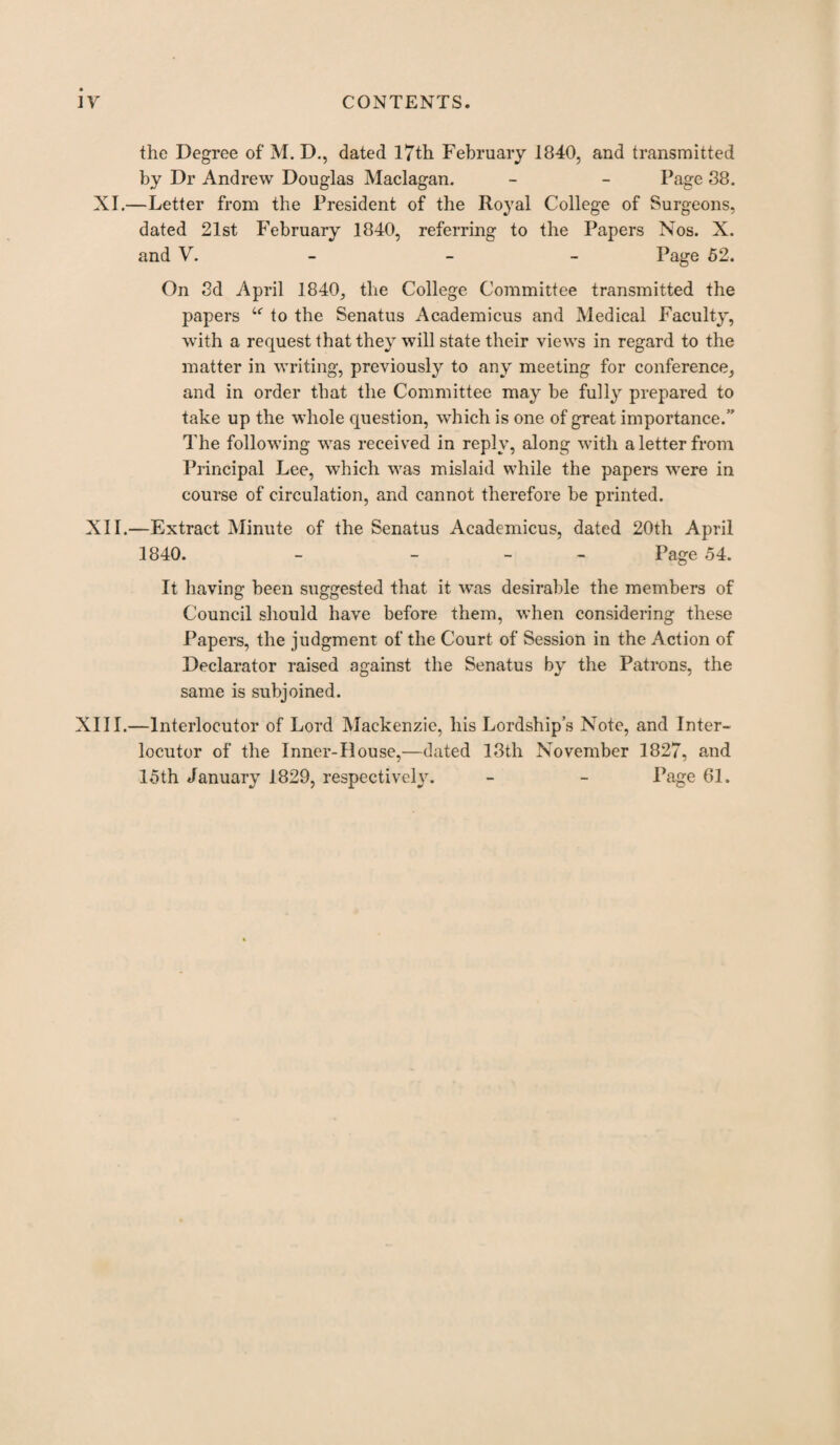 the Degree of M. D., dated 17th February 1840, and transmitted by Dr Andrew Douglas Maclagan. - - Page 88. XI.—Letter from the President of the Royal College of Surgeons, dated 21st February 1840, referring to the Papers Nos. X. and V. - Page 52. On 8d April 1840, the College Committee transmitted the papers u to the Senatus Academicus and Medical Faculty, with a request that they will state their views in regard to the matter in writing, previously to any meeting for conference, and in order that the Committee may be fully prepared to take up the whole question, which is one of great importance.’' The following was received in reply, along with a letter from Principal Lee, which was mislaid while the papers were in course of circulation, and cannot therefore be printed. XII.—Extract Minute of the Senatus Academicus, dated 20th April 1840. - - Page 54. It having been suggested that it was desirable the members of Council should have before them, when considering these Papers, the judgment of the Court of Session in the Action of Declarator raised against the Senatus by the Patrons, the same is subjoined. XIII.—Interlocutor of Lord Mackenzie, his Lordship’s Note, and Inter¬ locutor of the Inner-House,—dated 18th November 1827, and 15th January 1829, respectively. - - Page 61.