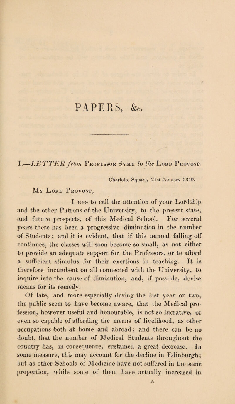 PAPERS, &c. I.-—LETTER from Professor Syme to the Lord Provost, Cliarlotte Square, 21st January 1840. My Lord Provost, I beg to call the attention of your Lordship and the other Patrons of the University, to the present state, and future prospects, of this Medical School. For several years there has been a progressive diminution in the number of Students; and it is evident, that if this annual falling off continues, the classes will soon become so small, as not either to provide an adequate support for the Professors, or to afford a sufficient stimulus for their exertions in teaching. It is therefore incumbent on all connected with the University, to inquire into the cause of diminution, and, if possible, devise means for its remedy. Of late, and more especially during the last year or two, the public seem to have become aware, that the Medical pro¬ fession, however useful and honourable, is not so lucrative, or even so capable of affording the means of livelihood, as other occupations both at home and abroad; and there can be no doubt, that the number of Medical Students throughout the country has, in consequence, sustained a great decrease. In some measure, this may account for the decline in Edinburgh; but as other Schools of Medicine have not suffered in the same proportion, while some of them have actually increased in A