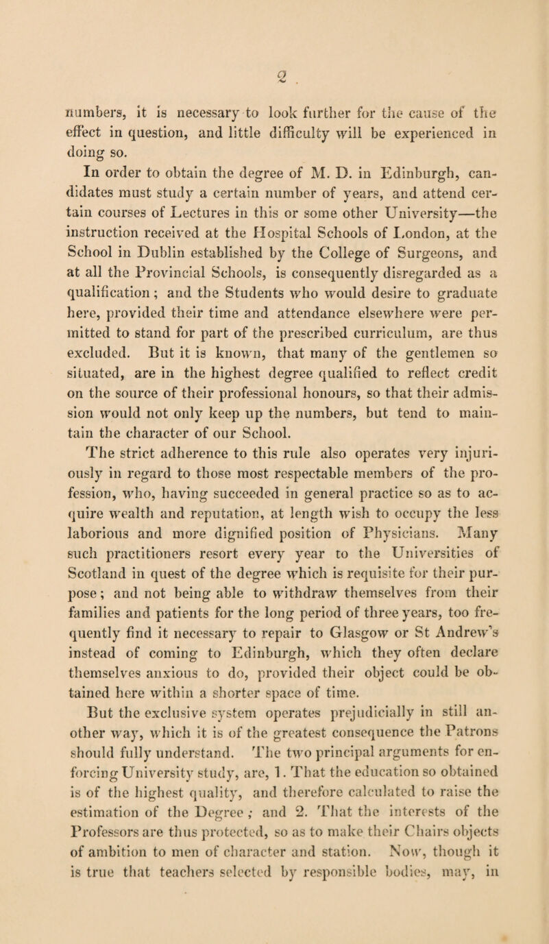 numbers, it is necessary to look further for the cause of the effect in question, and little difficulty will be experienced in doing so. In order to obtain the degree of M. D. in Edinburgh, can¬ didates must study a certain number of years, and attend cer¬ tain courses of Lectures in this or some other University—the instruction received at the Hospital Schools of London, at the School in Dublin established by the College of Surgeons, and at all the Provincial Schools, is consequently disregarded as a qualification; and the Students who would desire to graduate here, provided their time and attendance elsewhere were per¬ mitted to stand for part of the prescribed curriculum, are thus excluded. But it is known, that many of the gentlemen so situated, are in the highest degree qualified to reflect credit on the source of their professional honours, so that their admis¬ sion would not only keep up the numbers, but tend to main¬ tain the character of our School. The strict adherence to this rule also operates very injuri¬ ously in regard to those most respectable members of the pro¬ fession, who, having succeeded in general practice so as to ac¬ quire wealth and reputation, at length wish to occupy the less laborious and more dignified position of Physicians. Many such practitioners resort every year to the Universities of Scotland in quest of the degree which is requisite for their pur¬ pose ; and not being able to withdraw themselves from their families and patients for the long period of three years, too fre¬ quently find it necessary to repair to Glasgow or St Andrew’s instead of coming to Edinburgh, which they often declare themselves anxious to do, provided their object could be ob¬ tained here within a shorter space of time. But the exclusive system operates prejudicially in still an¬ other way, which it is of the greatest consequence the Patrons should fully understand. The two principal arguments for en¬ forcing University study, are, 1. That the education so obtained is of the highest quality, and therefore calculated to raise the estimation of the Degree ; and 2. That the interests of the Professors are thus protected, so as to make their Chairs objects of ambition to men of character and station. Now, though it is true that teachers selected by responsible bodies, may, in
