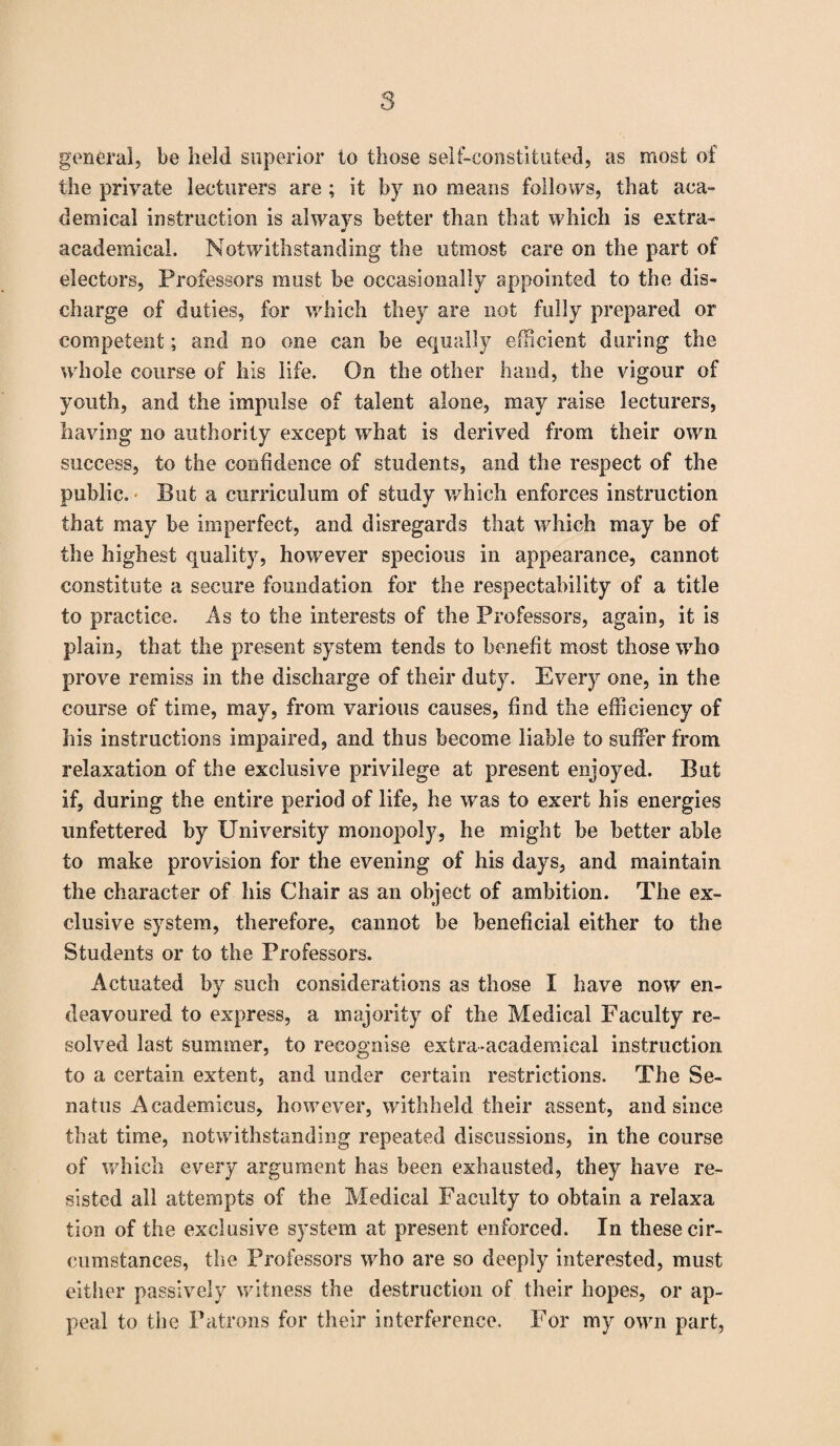 general, be held superior to those self-constituted, as most of the private lecturers are ; it by no means follows, that aca¬ demical instruction is always better than that which is extra- o' academical. Notwithstanding the utmost care on the part of electors, Professors must be occasionally appointed to the dis¬ charge of duties, for which they are not fully prepared or competent; and no one can be equally efficient during the whole course of his life. On the other hand, the vigour of youth, and the impulse of talent alone, may raise lecturers, having no authority except what is derived from their own success, to the confidence of students, and the respect of the public. But a curriculum of study which enforces instruction that may be imperfect, and disregards that which may be of the highest quality, however specious in appearance, cannot constitute a secure foundation for the respectability of a title to practice. As to the interests of the Professors, again, it is plain, that the present system tends to benefit most those who prove remiss in the discharge of their duty. Every one, in the course of time, may, from various causes, find the efficiency of his instructions impaired, and thus become liable to suffer from relaxation of the exclusive privilege at present enjoyed. But if, during the entire period of life, he was to exert his energies unfettered by University monopoly, he might be better able to make provision for the evening of his days, and maintain the character of his Chair as an object of ambition. The ex¬ clusive system, therefore, cannot be beneficial either to the Students or to the Professors. Actuated by such considerations as those I have now en¬ deavoured to express, a majority of the Medical Faculty re¬ solved last summer, to recognise extra-academical instruction to a certain extent, and under certain restrictions. The Se- natns Academicus, however, withheld their assent, and since that time, notwithstanding repeated discussions, in the course of which every argument has been exhausted, they have re¬ sisted all attempts of the Medical Faculty to obtain a relaxa tion of the exclusive system at present enforced. In these cir¬ cumstances, the Professors who are so deeply interested, must either passively witness the destruction of their hopes, or ap¬ peal to the Patrons for their interference. For my own part,