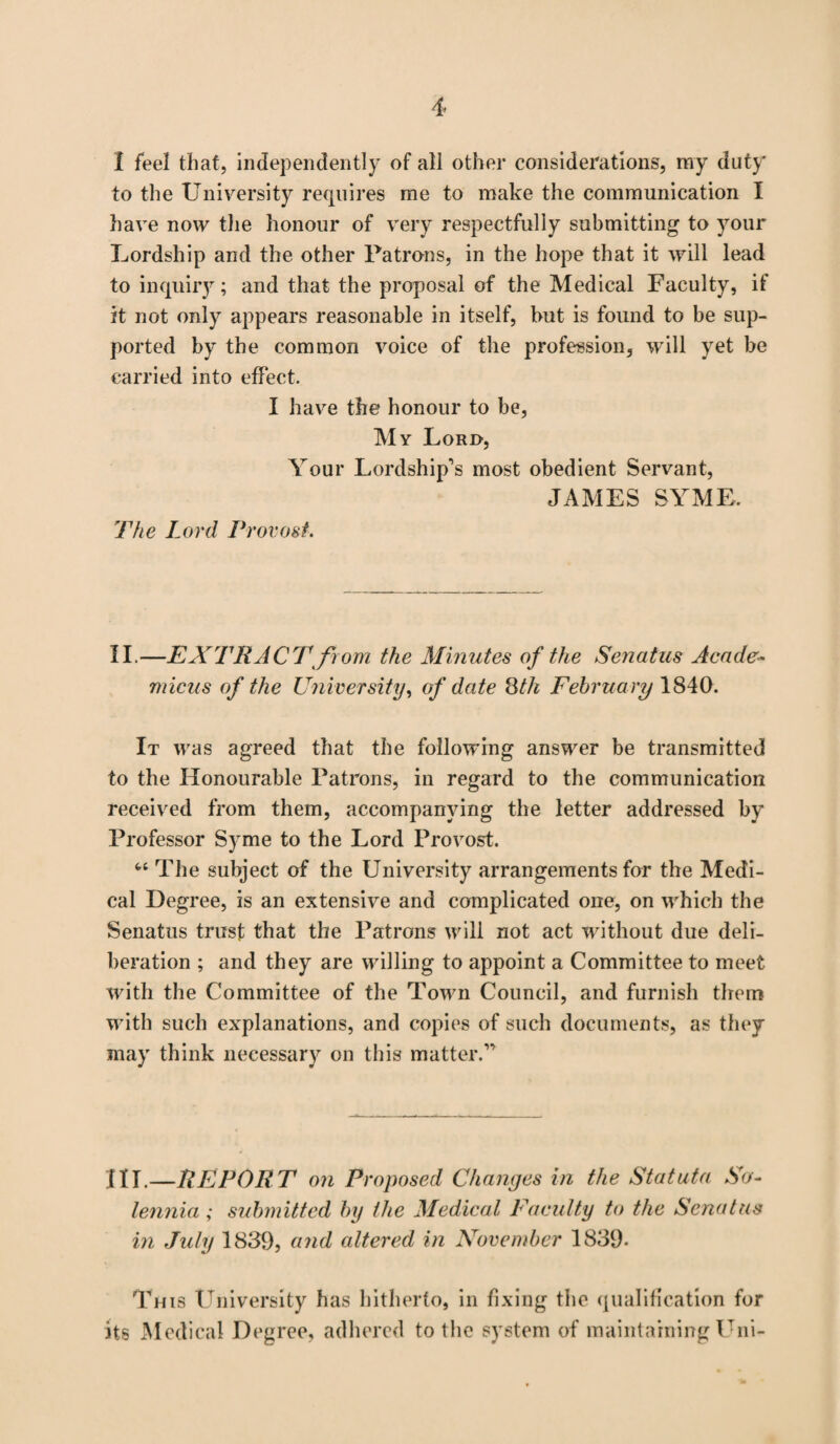 I feel that, independently of all other considerations, my duty to the University requires me to make the communication I have now the honour of very respectfully submitting to your Lordship and the other Patrons, in the hope that it will lead to inquiry; and that the proposal of the Medical Faculty, if it not only appears reasonable in itself, hut is found to be sup¬ ported by the common voice of the profession, will yet be carried into effect. I have the honour to be, My Lord, Your Lordship's most obedient Servant, JAMES SYME. The Lord Provo&t-. II.—EXTRACT from the Minutes of the Senatus Acade- micus of the University, of date 8th February 1840. It was agreed that the following answer be transmitted to the Honourable Patrons, in regard to the communication received from them, accompanying the letter addressed by Professor Syme to the Lord Provost. “ The subject of the University arrangements for the Medi¬ cal Degree, is an extensive and complicated one, on which the Senatus trust that the Patrons will not act without due deli¬ beration ; and they are willing to appoint a Committee to meet with the Committee of the Town Council, and furnish them with such explanations, and copies of such documents, as they may think necessary on this matter. HI.—REPORT on Proposed Changes in the Statuta So- lennia ; submitted by the Medical Faculty to the Senatus in July 1839, and altered in November 1839- This University has hitherto, in fixing the qualification for its Medical Degree, adhered to the system of maintaining Uni-