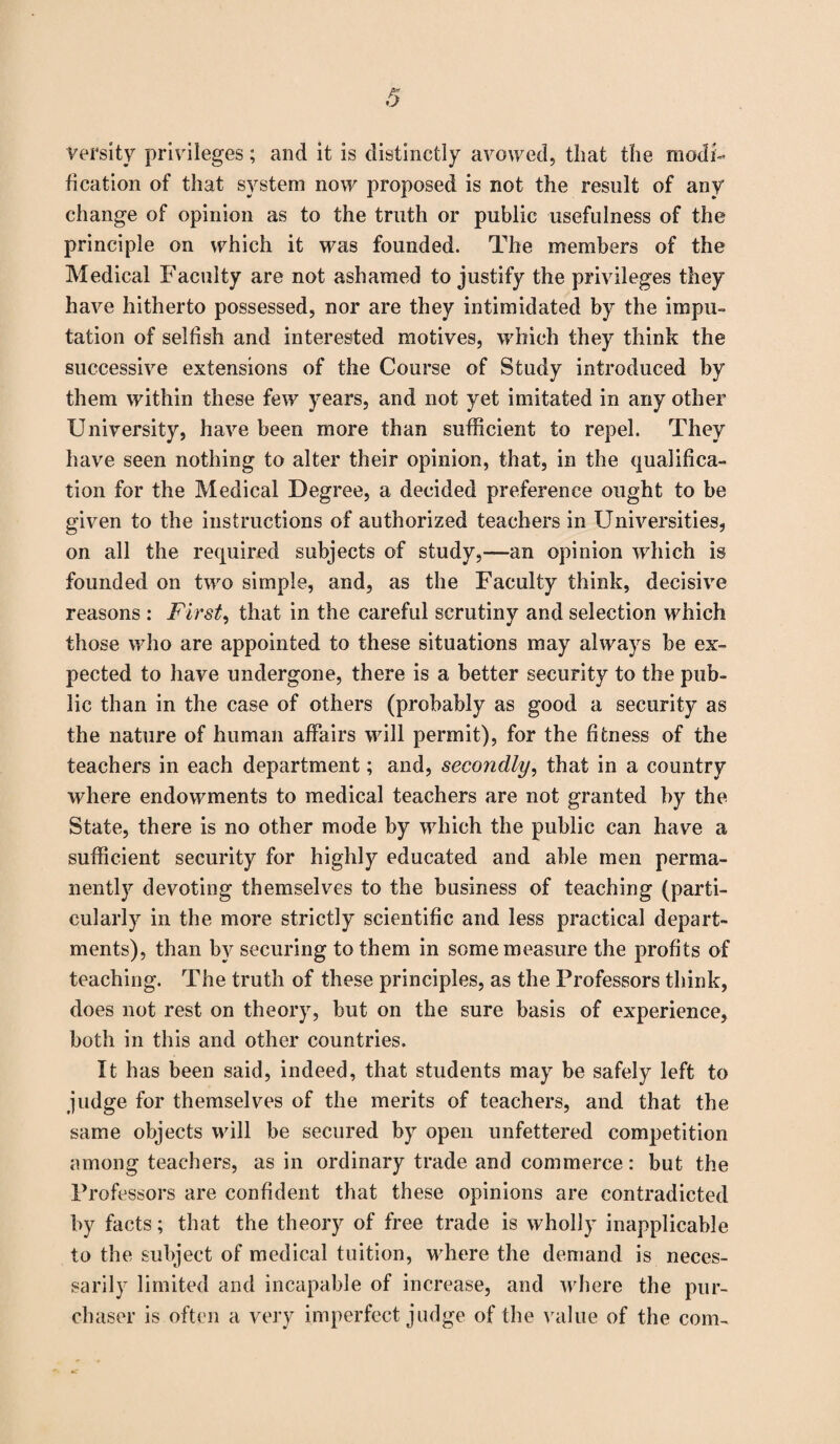 versity privileges; and it is distinctly avowed, that the modi¬ fication of that system now proposed is not the result of any change of opinion as to the truth or public usefulness of the principle on which it was founded. The members of the Medical Faculty are not ashamed to justify the privileges they have hitherto possessed, nor are they intimidated by the impu¬ tation of selfish and interested motives, which they think the successive extensions of the Course of Study introduced by them within these few years, and not yet imitated in any other University, have been more than sufficient to repel. They have seen nothing to alter their opinion, that, in the qualifica¬ tion for the Medical Degree, a decided preference ought to be given to the instructions of authorized teachers in Universities, on all the required subjects of study,—an opinion which is founded on two simple, and, as the Faculty think, decisive reasons : First, that in the careful scrutiny and selection which those who are appointed to these situations may always be ex¬ pected to have undergone, there is a better security to the pub¬ lic than in the case of others (probably as good a security as the nature of human affairs will permit), for the fitness of the teachers in each department; and, secondly, that in a country where endowments to medical teachers are not granted by the State, there is no other mode by which the public can have a sufficient security for highly educated and able men perma¬ nently devoting themselves to the business of teaching (parti¬ cularly in the more strictly scientific and less practical depart¬ ments), than by securing to them in some measure the profits of teaching. The truth of these principles, as the Professors think, does not rest on theory, but on the sure basis of experience, both in this and other countries. It has been said, indeed, that students may be safely left to judge for themselves of the merits of teachers, and that the same objects will be secured by open unfettered competition among teachers, as in ordinary trade and commerce: but the Professors are confident that these opinions are contradicted by facts; that the theory of free trade is wholly inapplicable to the subject of medical tuition, where the demand is neces¬ sarily limited and incapable of increase, and where the pur¬ chaser is often a very imperfect judge of the value of the com-