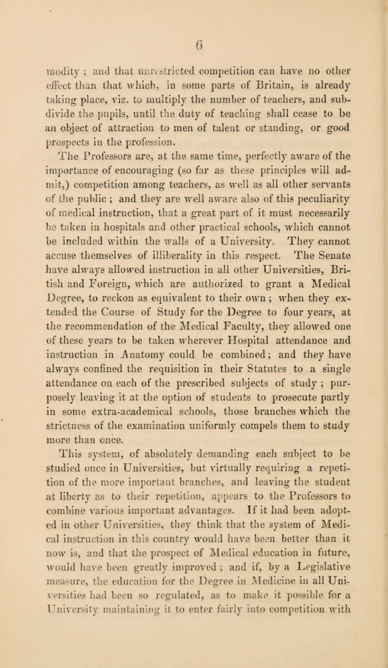 inodity ; and that unrestricted competition can have no other effect than that which, in some parts of Britain, is already taking place, viz. to multiply the number of teachers, and sub¬ divide the pupils, until the duty of teaching shall cease to be an object of attraction to men of talent or standing, or good prospects in the profession. The Professors are, at the same time, perfectly aware of the importance of encouraging (so far as these principles will ad¬ mit,) competition among teachers, as well as all other servants of the public ; and they are well aware also of this peculiarity of medical instruction, that a great part of it must necessarily be taken in hospitals and other practical schools, which cannot be included within the walls of a University. They cannot accuse themselves of illiberality in this respect. The Senate have always allowed instruction in all other Universities, Bri¬ tish and Foreign, which are authorized to grant a Medical Degree, to reckon as equivalent to their own; when they ex¬ tended the Course of Study for the Degree to four years, at the recommendation of the Medical Faculty, they allowed one of these years to be taken wherever Hospital attendance and instruction in Anatomy could be combined; and they have always confined the requisition in their Statutes to a single attendance on each of the prescribed subjects of study ; pur¬ posely leaving it at the option of students to prosecute partly in some extra-academical schools, those branches which the strictness of the examination uniformly compels them to study more than once. This system, of absolutely demanding each subject to be studied once in Universities, but virtually requiring a repeti¬ tion of the more important branches, and leaving the student at liberty as to their repetition, appears to the Professors to combine various important advantages. If it had been adopt¬ ed in other Universities, they think that the system of Medi¬ cal instruction in this country would have been better than it now is, and that the prospect of Medical education in future, would have been greatly improved ; and if, by a Legislative measure, the education for the Degree in Medicine in all Uni¬ versities bad been so regulated, as to make it possible for a University maintaining it to enter fairly into competition with