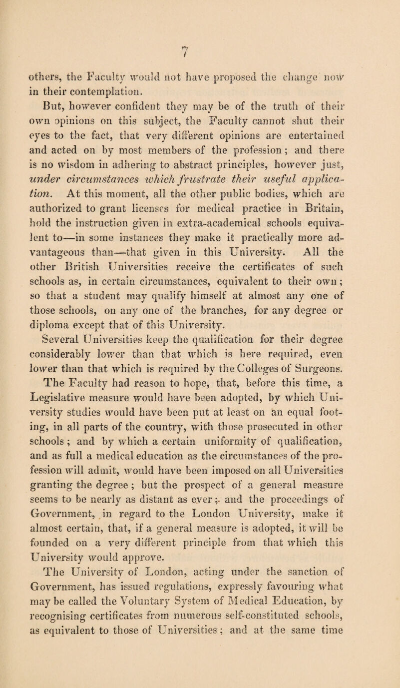 others, the Faculty would not have proposed the change now in their contemplation. But, however confident they may be of the truth of their own opinions on this subject, the Faculty cannot shut their eyes to the fact, that very different opinions are entertained and acted on by most members of the profession; and there is no wisdom in adhering to abstract principles, however just, under circumstances which frustrate their useful applica¬ tion. At this moment, all the other public bodies, which are authorized to grant licenses for medical practice in Britain, hold the instruction given in extra-academical schools equiva¬ lent to—in some instances they make it practically more ad¬ vantageous than—that given in this University. All the other British Universities receive the certificates of such schools as, in certain circumstances, equivalent to their own ; so that a student may qualify himself at almost any one of those schools, on any one of the branches, for any degree or diploma except that of this University. Several Universities keep the qualification for their degree considerably lower than that which is here required, even lower than that which is required by the Colleges of Surgeons. The Faculty had reason to hope, that, before this time, a Legislative measure would have been adopted, by which Uni¬ versity studies would have been put at least on an equal foot¬ ing, in all parts of the country, with those prosecuted in other schools ; and by which a certain uniformity of qualification, and as full a medical education as the circumstances of the pro¬ fession will admit, would have been imposed on all Universities granting the degree ; but the prospect of a general measure seems to be nearly as distant as ever ;• and the proceedings of Government, in regard to the London University, make it almost certain, that, if a general measure is adopted, it will be founded on a very different principle from that which this University would approve. The University of London, acting under the sanction of Government, has issued regulations, expressly favouring what maybe called the Voluntary System of Medical Education, by recognising certificates from numerous self-constituted schools, as equivalent to those of Universities; and at the same time