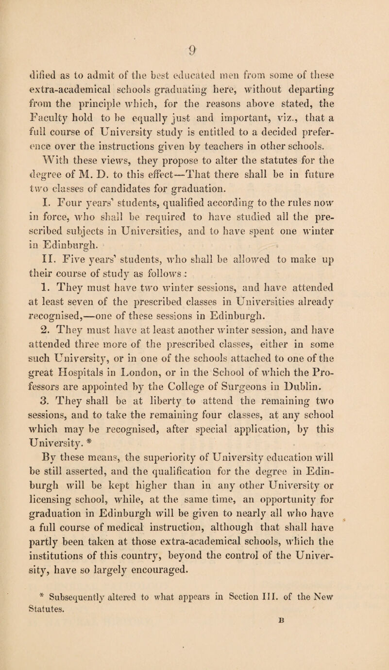 dified as to admit of the best educated men from some of these extra-academical schools graduating here, without departing from the principle which, for the reasons above stated, the Faculty hold to be equally just and important, viz., that a full course of University study is entitled to a decided prefer¬ ence over the instructions given by teachers in other schools. With these views, they propose to alter the statutes for the degree of M. D. to this effect—That there shall be in future two classes of candidates for graduation. I. Four years1 students, qualified according to the rules now in force, who shall he required to have studied all the pre¬ scribed subjects in Universities, and to have spent one winter in Edinburgh. II. Five years1 students, who shall be allowed to make up their course of study as follows : 1. They must have two winter sessions, and have attended at least seven of the prescribed classes in Universities already recognised,—one of these sessions in Edinburgh. 2. They must have at least another winter session, and have attended three more of the prescribed classes, either in some such University, or in one of the schools attached to one of the great Hospitals in London, or in the School of which the Pro¬ fessors are appointed by the College of Surgeons in Dublin. 3. They shall be at liberty to attend the remaining two sessions, and to take the remaining four classes, at any school which may be recognised, after special application, by this University. * By these means, the superiority of University education will be still asserted, and the qualification for the degree in Edin¬ burgh will be kept higher than in any other University or licensing school, while, at the same time, an opportunity for graduation in Edinburgh will be given to nearly all who have a full course of medical instruction, although that shall have partly been taken at those extra-academical schools, which the institutions of this country, beyond the control of the Univer¬ sity, have so largely encouraged. * Subsequently altered to what appears in Section III. of the New Statutes. B