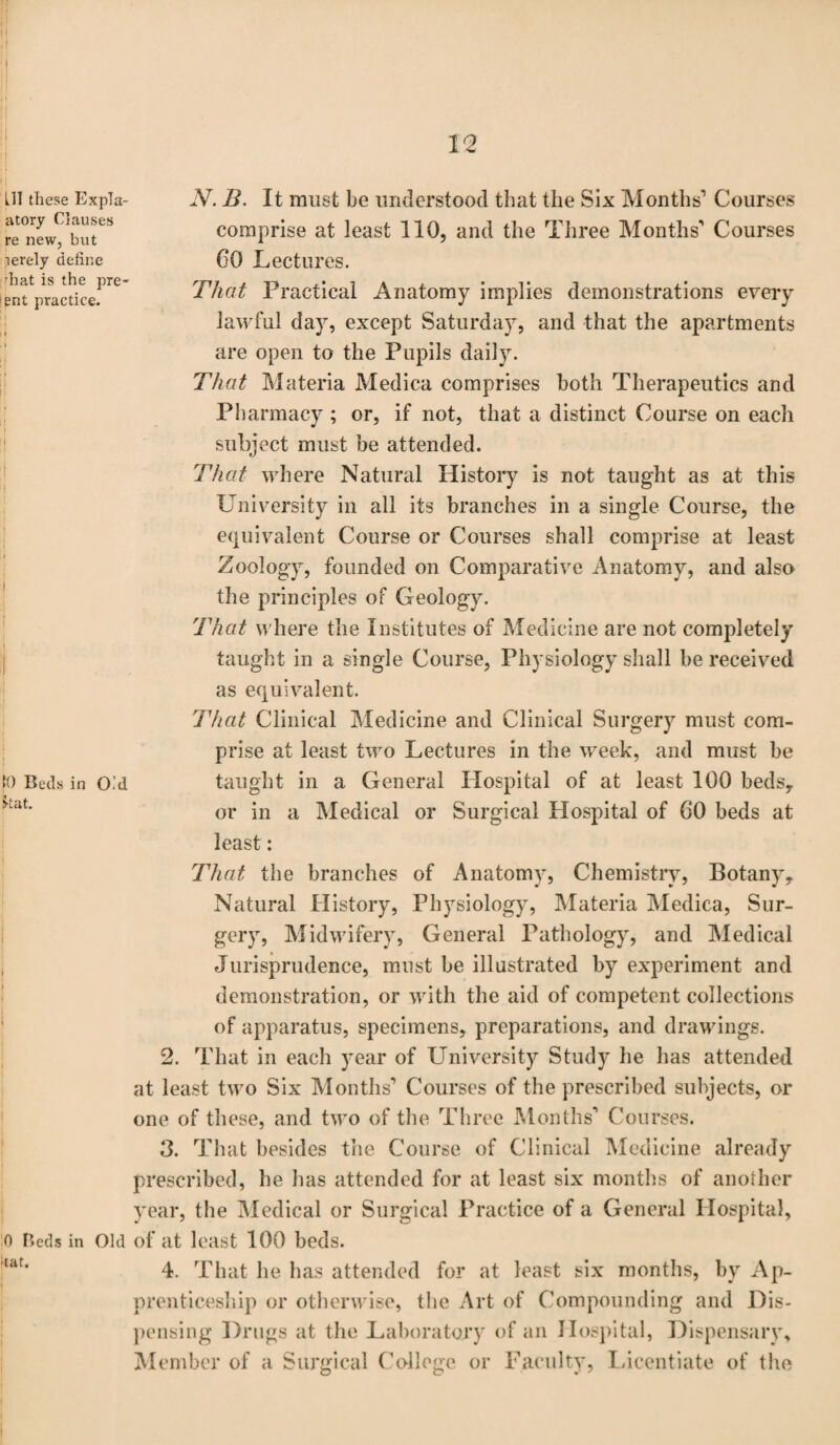 HI these Expla- JV. B. It must be understood that the Six Months1 Courses re^ew^but^ comprise at least 110, and the Three Months1 Courses merely define 60 Lectures. entVractice.Pre* That Practical Anatomy implies demonstrations every lawful day, except Saturday, and that the apartments are open to the Pupils daily. That Materia Medica comprises both Therapeutics and Pharmacy ; or, if not, that a distinct Course on each subject must be attended. That where Natural History is not taught as at this University in all its branches in a single Course, the equivalent Course or Courses shall comprise at least Zoology, founded on Comparative Anatomy, and also the principles of Geology. That where the Institutes of Medicine are not completely taught in a single Course, Physiology shall be received as equivalent. That Clinical Medicine and Clinical Surgery must com¬ prise at least two Lectures in the week, and must be taught in a General Hospital of at least 100 beds, or in a Medical or Surgical Hospital of 60 beds at least: That the branches of Anatomy, Chemistry, Botany, Natural History, Physiology, Materia Medica, Sur¬ gery, Midwifery, General Pathology, and Medical Jurisprudence, must be illustrated by experiment and demonstration, or with the aid of competent collections of apparatus, specimens, preparations, and drawings. 2. That in each year of University Study he has attended at least two Six Months1 Courses of the prescribed subjects, or one of these, and two of the Three Months1 Courses. 3. That besides the Course of Clinical Medicine already prescribed, he has attended for at least six months of another year, the Medical or Surgical Practice of a General Hospital, o Beds in Old of at least 100 beds. ur' 4. That he has attended for at least six months, by Ap¬ prenticeship or otherwise, the Art of Compounding and Dis¬ pensing Drugs at the Laboratory of an Hospital, Dispensary, Member of a Surgical College or Faculty, Licentiate of the fO Beds in O’d Ikat.