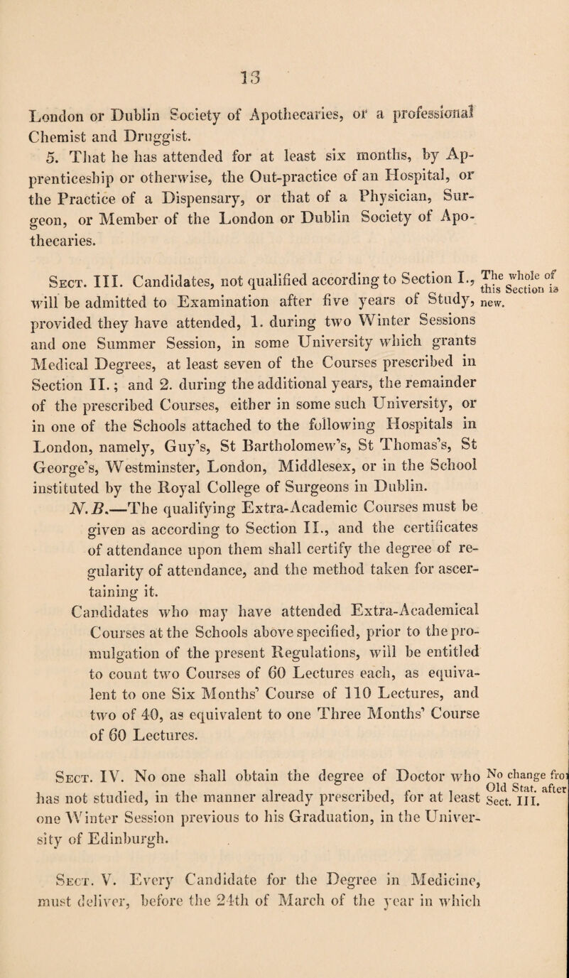 London or Dublin Society of Apothecaries, or a professional Chemist and Druggist. 5. That he has attended for at least six months, by Ap¬ prenticeship or otherwise, the Out-practice of an Hospital, or the Practice of a Dispensary, or that of a Physician, Sur¬ geon, or Member of the London or Dublin Society ot Apo¬ thecaries. Sect. III. Candidates, not qualified according to Section I., will he admitted to Examination after five years of Study, new. provided they have attended, 1. during two Winter Sessions and one Summer Session, in some University which grants Medical Degrees, at least seven of the Courses prescribed in Section II.; and 2. during the additional years, the remainder of the prescribed Courses, either in some such University, or in one of the Schools attached to the following Hospitals in London, namely, Guy's, St Bartholomew's, St Thomas's, St George's, Westminster, London, Middlesex, or in the School instituted by the Royal College of Surgeons in Dublin. N. B.—The qualifying Extra-Academic Courses must be given as according to Section II., and the certificates of attendance upon them shall certify the degree of re¬ gularity of attendance, and the method taken for ascer¬ taining it. Candidates who may have attended Extra-Academical Courses at the Schools above specified, prior to the pro¬ mulgation of the present Regulations, will he entitled to count two Courses of 60 Lectures each, as equiva¬ lent to one Six Months' Course of 110 Lectures, and two of 40, as equivalent to one Three Months' Course of 60 Lectures. Sect. IV. No one shall obtain the degree of Doctor who Nnhangc froi has not studied, in the manner already prescribed, for at least sect. III. one Winter Session previous to his Graduation, in the Univer¬ sity of Edinburgh. Sect. V. Every Candidate for the Degree in Medicine, must deliver, before the 24th of March of the year in which