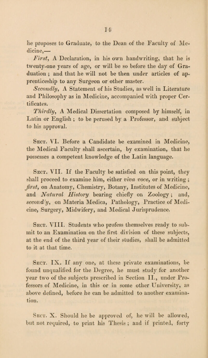 lie proposes to Graduate, to the Dean of the Faculty of Me¬ dicine,— First, A Declaration, in his own handwriting, that he is twenty-one years of age, or will be so before the day of Gra¬ duation ; and that he will not be then under articles of ap¬ prenticeship to any Surgeon or other master. Secondly, A Statement of his Studies, as well in Literature and Philosophy as in Medicine, accompanied with proper Cer¬ tificates. Thirdly, A Medical Dissertation composed by himself, in Latin or English ; to be perused by a Professor, and subject to his approval. Sect. VI. Before a Candidate be examined in Medicine, the Medical Faculty shall ascertain, by examination, that he possesses a competent knowledge of the Latin language. Sect. VII. If the Faculty be satisfied on this point, they shall proceed to examine him, either viva voce, or in writing ; first, on Anatomy, Chemistry, Botany, Institutes of Medicine, and Natural History bearing chiefly on Zoology; and, second’y, on Materia Medica, Pathology, Practice of Medi¬ cine, Surgery, Midwifery, and Medical Jurisprudence. Sect. VIII. Students wrho profess themselves ready to sub¬ mit to an Examination on the first division of these subjects, at the end of the third year of their studies, shall be admitted to it at that time. Sect. IX. If any one, at these private examinations, be found unqualified for the Degree, he must study for another year two of the subjects prescribed in Section II., under Pro¬ fessors of Medicine, in this or in some other University, as above defined, before he can be admitted to another examina¬ tion. Sect. X. Should he be approved of, lie will be allowed, but not required, to print his Thesis ; and if printed, forty