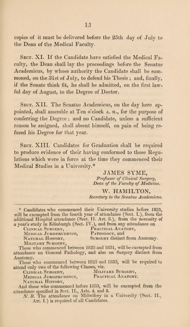 copies of it must be delivered before the 25th day of July to the Dean of the Medical Faculty. Sect. XI. If the Candidate have satisfied the Medical Fa¬ culty, the Dean shall lay the proceedings before the Senatus Academicus, by whose authority the Candidate shall be sum¬ moned, on the 31st of July, to defend his Thesis ; and, finally, if the Senate think fit, he shall be admitted, on the first law¬ ful day of August, to the Degree of Doctor. Sect. XII. The Senatus Academicus, on the day here ap¬ pointed, shall assemble at Ten oTIock a. m., for the purpose of conferring the Degree ; and no Candidate, unless a sufficient reason be assigned, shall absent himself, on pain of being re¬ fused his Degree for that year. Sect. XIII. Candidates for Graduation shall be required to produce evidence of their having conformed to those Regu¬ lations which were in force at the time they commenced their Medical Studies in a University.* JAMES SYME, Professor of Clinical Surgery, Dean of the Faculty of Medicine. W. HAMILTON, Secretary to the Senatus Academicus. * Candidates who commenced tlieir University studies before 1825, will be exempted from the fourth year of attendance (Sect. I.), from the additional Hospital attendance (Sect. II. Art. 8.), from the necessity of a year’s study in Edinburgh (Sect. IV.), and from any attendance on Clinical Surgery, Practical Anatomy, Medical Jurisprudence, Pathology, and Natural History, Surgery distinct from Anatomy. Military Surgery, Those who commenced between 1825 and 1831, will be exempted from attendance on General Pathology, and also on Surgery distinct from Anatomy. Those who commenced between 1825 and 1833, will be required to attend only two of the following Classes, viz. Clinical Surgery, Military Surgery, Medical Jurisprudence, Practical Anatomy. Natural History, And those who commenced before 1333, will be exempted from the attendance specified in Sect. II., Arts. 4. and 5. N. B. The attendance on Midwifery in a University (Sect. II., Art. I.) is required of all Candidates.