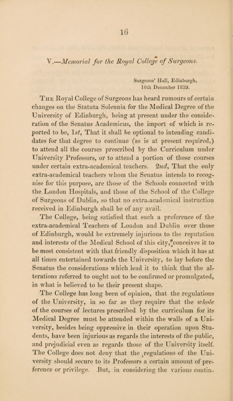 ¥ .—Memorial for the Royal College of Surgeons. Surgeons’ Hall, Edinburgh, 10th December 1839. The Royal College of Surgeons has heard rumours of certain changes on the Statuta Solennia for the Medical Degree of the University of Edinburgh, being at present under the conside¬ ration of the Senatus Academicus, the import of which is re¬ ported to be, 1st, That it shall be optional to intending candi¬ dates for that degree to continue (as is at present required,) to attend all the courses prescribed by the Curriculum under University Professors, or to attend a portion of these courses under certain extra-academical teachers. 2nd, That the only extra-academical teachers whom the Senatus intends to recog¬ nise for this purpose, are those of the Schools connected with the London Hospitals, and those of the School of the College of Surgeons of Dublin, so that no extra-academical instruction received in Edinburgh shall be of any avail. The College, being satisfied that such a preference of the extra-academical Teachers of London and Dublin over those of Edinburgh, would be extremely injurious to the reputation and interests of the Medical School of this city,^conceives it to be most consistent with that friendly disposition which it has at all times entertained towards the University, to lay before the Senatus the considerations which lead it to think that the al¬ terations referred to ought not to be confirmed or promulgated, in what is believed to be their present shape. The College has long been of opinion, that the regulations of the University, in so far as they require that the ichole of the courses of lectures prescribed by the curriculum for its Medical Degree must be attended within the walls of a Uni¬ versity, besides being oppressive in their operation upon Stu¬ dents, have been injurious as regards the interests of the public, and prejudicial even as regards those of the University itself. The College does not deny that the ^regulations of the Uni¬ versity should secure to its Professors a certain amount of pre¬ ference or privilege. Rut, in considering the various contin-
