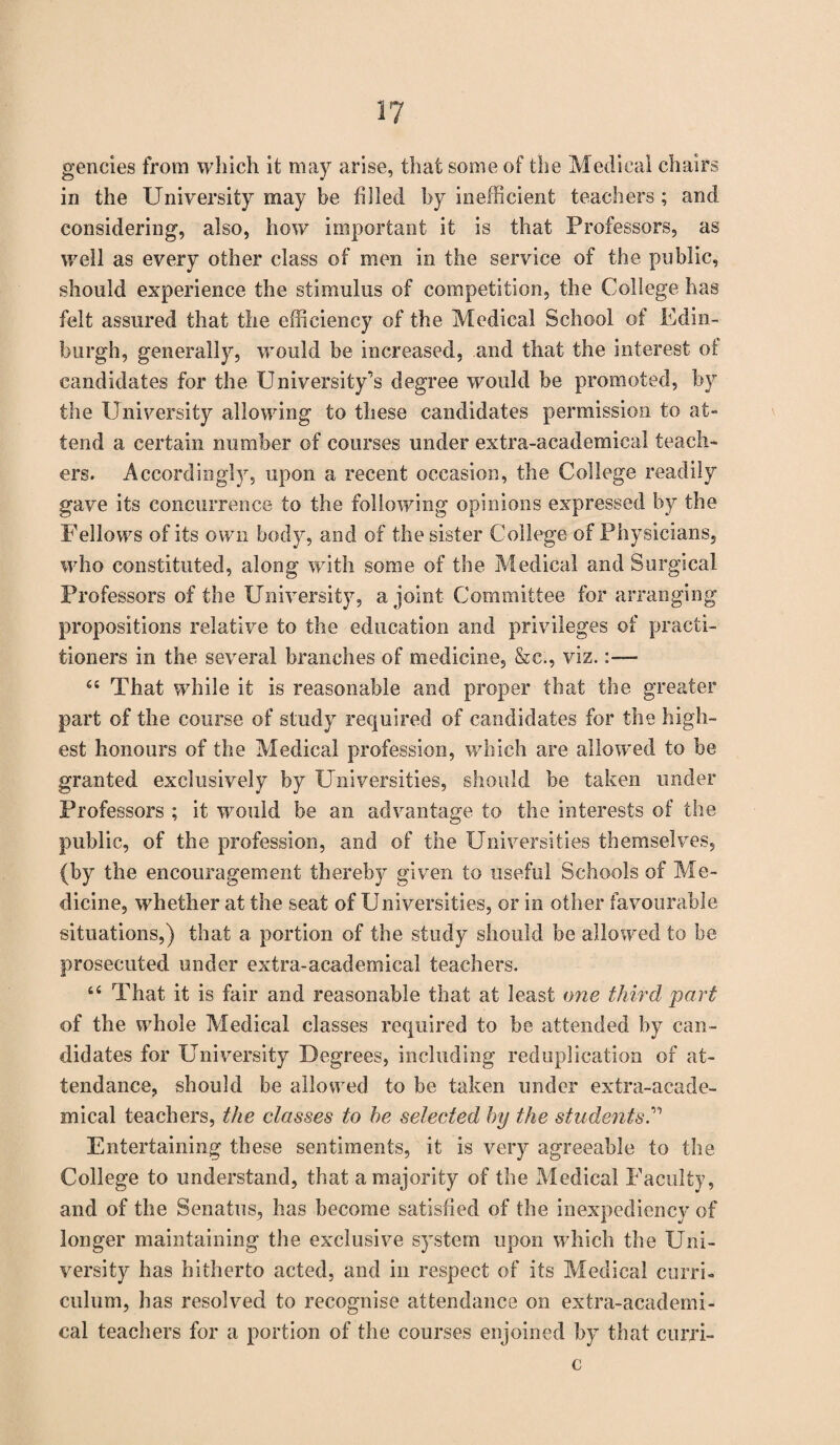 gencies from which it may arise, that some of the Medical chairs in the University may be filled by inefficient teachers ; and considering, also, how important it is that Professors, as well as every other class of men in the service of the public, should experience the stimulus of competition, the College has felt assured that the efficiency of the Medical School of Edin¬ burgh, generally, would be increased, and that the interest ot candidates for the University’s degree would be promoted, by the University allowing to these candidates permission to at- tend a certain number of courses under extra-academical teach¬ ers. Accordingly, upon a recent occasion, the College readily gave its concurrence to the following opinions expressed by the Fellows of its own body, and of the sister College of Physicians, who constituted, along with some of the Medical and Surgical Professors of the University, a joint Committee for arranging propositions relative to the education and privileges of practi¬ tioners in the several branches of medicine, &c., viz.:—- 64 That while it is reasonable and proper that the greater part of the course of study required of candidates for the high¬ est honours of the Medical profession, which are allowed to be granted exclusively by Universities, should be taken under Professors ; it would be an advantage to the interests of the public, of the profession, and of the Universities themselves, (by the encouragement thereby given to useful Schools of Me¬ dicine, whether at the seat of Universities, or in other favourable situations,) that a portion of the study should be allowed to be prosecuted under extra-academical teachers. 44 That it is fair and reasonable that at least one third part of the whole Medical classes required to be attended by can¬ didates for University Degrees, including reduplication of at¬ tendance, should be allowed to be taken under extra-acade¬ mical teachers, the classes to he selected by the students Entertaining these sentiments, it is very agreeable to the College to understand, that a majority of the Medical Faculty, and of the Senatus, has become satisfied of the inexpediency of longer maintaining the exclusive system upon which the Uni¬ versity has hitherto acted, and in respect of its Medical curri¬ culum, has resolved to recognise attendance on extra-academi¬ cal teachers for a portion of the courses enjoined by that curri- c