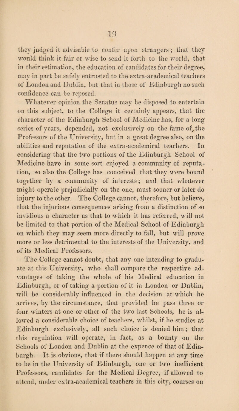 they judged ifc advisable to confer upon strangers; that they would think it fair or wise to send it forth to the world, that in their estimation, the education of candidates for their degree, may in part be safely entrusted to the extra-academical teachers of London and Dublin, but that in those of Edinburgh no such confidence can be reposed. Whatever opinion the Senatus may be disposed to entertain on this subject, to the College it certainly appears, that the character of the Edinburgh School of Medicine has, for a long series of years, depended, not exclusively on the fame of, the Professors of the University, but in a great degree also, on the abilities and reputation of the extra-academical teachers. In considering that the two portions of the Edinburgh School of Medicine have in some sort enjoyed a community of reputa¬ tion, so also the College has conceived that they were bound together by a community of interests; and that whatever might operate prejudicially on the one, must sooner or later do injury to the other. The College cannot, therefore, but believe, that the injurious consequences arising from a distinction of so invidious a character as that to which it has referred, will not be limited to that portion of the Medical School of Edinburgh on which they may seem more directly to fall, but will prove more or less detrimental to the interests of the University, and of its Medical Professors. The College cannot doubt, that any one intending to gradu¬ ate at this University, who shall compare the respective ad¬ vantages of taking the whole of his Medical education in Edinburgh, or of taking a portion of it in London or Dublin, will be considerably influenced in the decision at which he arrives, by the circumstance, that provided he pass three or four winters at one or other of the two last Schools, he is al¬ lowed a considerable choice of teachers, whilst, if he studies at Edinburgh exclusively, all such choice is denied him; that this regulation will operate, in fact, as a bounty on the Schools of London and Dublin at the expence of that of Edin¬ burgh. It is obvious, that if there should happen at any time to be in the University of Edinburgh, one or two inefficient Professors, candidates for the Medical Degree, if allowed to attend, under extra-academical teachers in this city, courses on