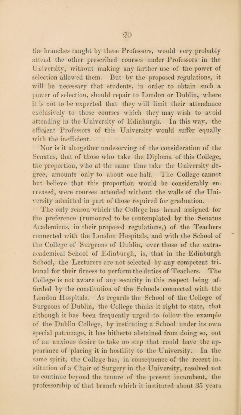 the branches taught by these Professors, would very probably attend the other prescribed courses under Professors in the University, without making any farther use of the power of selection allowed them. But by the proposed regulations, it will be necessary that students, in order to obtain such a power of selection, should repair to London or Dublin, where it is not to be expected that they will limit their attendance exclusively to those courses which they may wish to avoid attending in the University of Edinburgh. In this way, the efficient Professors of this University would suffer equally with the inefficient. Nor is it altogether undeserving of the consideration of the Senatus, that of those w ho take the Diploma of this College, the proportion, wrho at the same time take the University de¬ gree, amounts only to about one half. The College cannot but believe that this proportion would be considerably en- creased, were courses attended w ithout the wralls of the LTni- versity admitted in part of those required for graduation. The only reason which the College has heard assigned for the preference (rumoured to be contemplated by the Senatus Academicus, in their proposed regulations,) of the Teachers connected with the London Hospitals, and w’ith the School of the College of Surgeons of Dublin, over those of the extra- academical School of Edinburgh, is, that in the Edinburgh School, the Lecturers are not selected by any competent tri¬ bunal for their fitness to perform the duties of Teachers. The College is not aware of any security in this respect being af¬ forded by the constitution of the Schools connected with the London Hospitals. As regards the School of the College of Surgeons of Dublin, the College thinks it right to state, that although it has been frequently urged to follow the example of the Dublin College, by instituting a School under its own special patronage, it has hitherto abstained from doing so, out of an anxious desire to take no step that could have the ap¬ pearance of placing it in hostility to the University. In the same spirit, the College has, in consequence of the recent in¬ stitution of a Chair of Surgery in the University, resolved not to continue beyond the tenure of the present incumbent, the professorship of that branch which it instituted about 35 years